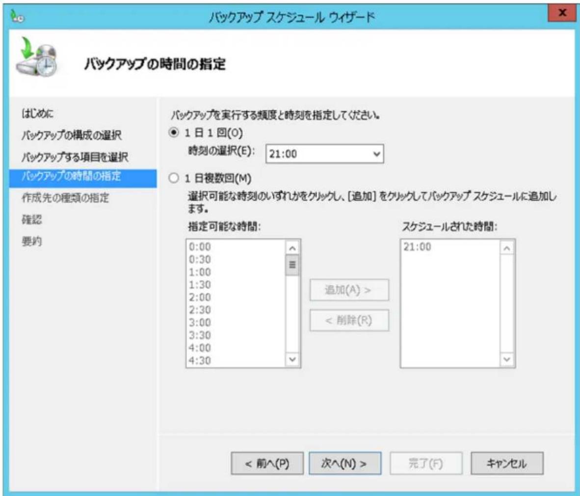 バックアップ スケジュール ウイザード バックアップの時間の指定 はじめに バックアップの構成の選択 バックアップする項目を選択 バックアップの時間の指定 作成先の種類の指定 確認 要約 バックアップを実行する頻度と時刻を指定してください。 ● 1日1回(O) 時刻の選択(E): 21:00 ○ 1日複数回(M) 選択可能な時刻のいずれかをクリックし、[追加]をクリックしてバックアップスケジュールに追加します。 指定可能な時間: 0:00 0:30 1:00 1:30 2:00 2:30 3:00 3:30 4:00 4:30 スケジュールされた時間: 21:00 追加(A) > < 削除(R) < 前^(P) 次^(N) > 完了(F) キャンセル