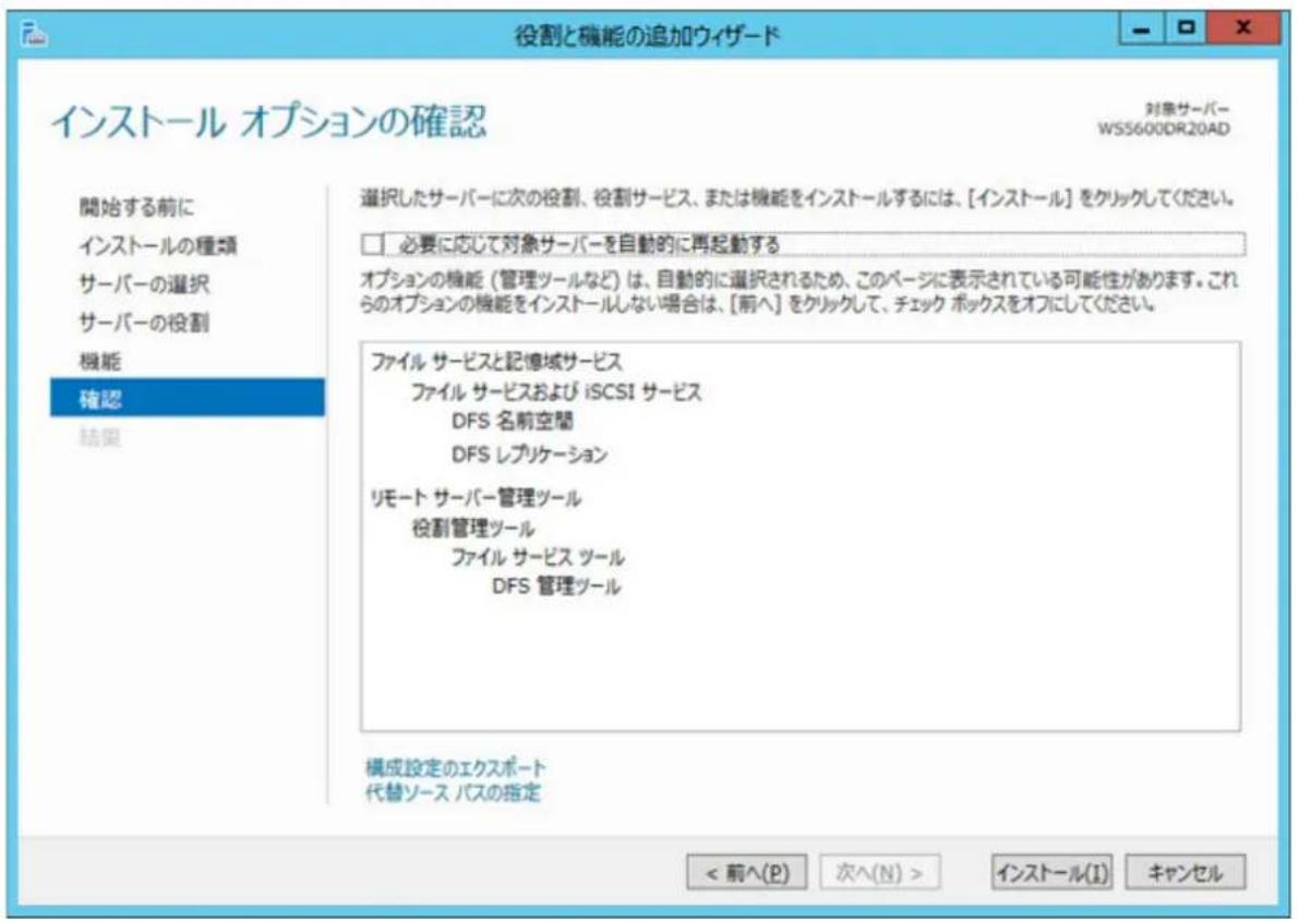 役割と機能の追加ウィザード インストール オプションの確認 対象サーバー WS5600DR20AD 開始する前に インストールの種類 サーバーの選択 サーバーの役割 機能 確認 結果 選択したサーバーに次の役割、役割サービス、または機能をインストールするには、[インストール] をクリックしてください。 □ 必要に応じて対象サーバーを自動的に再起動する オプションの機能（管理ツールなど）は、自動的に選択されるため、このページに表示されている可能性があります。これらのオプションの機能をインストールしない場合は、[前へ] をクリックして、チェック ポックスをオフにしてください。 ファイル サービスと記憶域サービス ファイル サービスおよび iSCSI サービス DFS 名前空間 DFS レプリケーション リモート サーバー管理ツール 役割管理ツール ファイル サービス ツール DFS 管理ツール 構成設定のエクスポート 代替ソース パスの指定 < 前へ(P) 次へ(N) > インストール(I) キャンセル