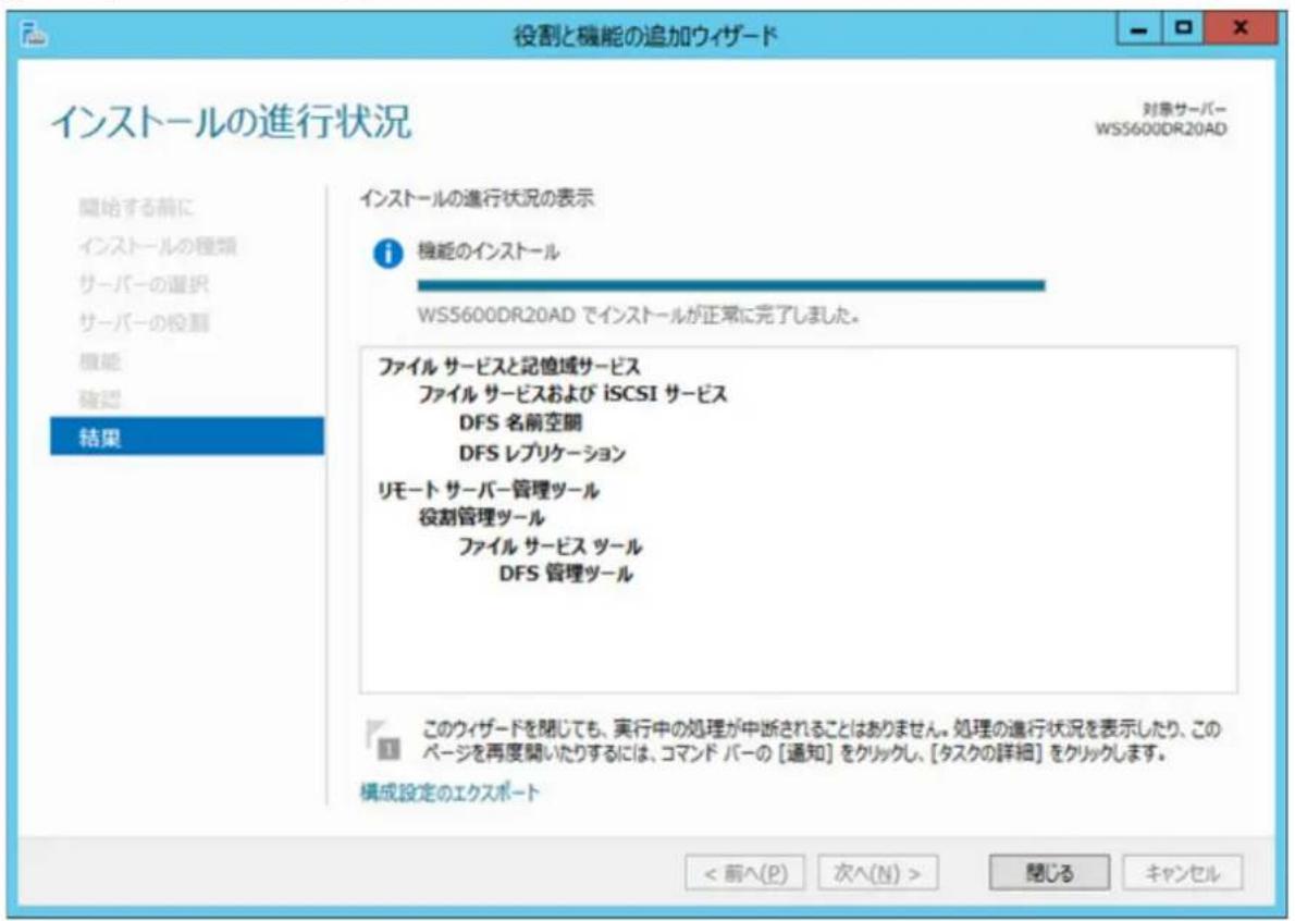 役割と機能の追加ウィザード インストールの進行状況 対象サーバー WS5600DR20AD 開始する前に インストールの種類 サーバーの選択 サーバーの役割 機能 確認 結果 インストールの進行状況の表示 i 機能のインストール WS5600DR20AD でインストールが正常に完了しました。 ファイル サービスと記憶域サービス ファイル サービスおよび iSCSI サービス DFS 名前空間 DFS レプリケーション リモート サーバー管理ツール 役割管理ツール ファイル サービス ツール DFS 管理ツール このウィザードを閉じても、実行中の処理が中断されることはありません。処理の進行状況を表示したり、このページを再度開いたりするには、コマンド パーの [通知] をクリックし、[タスクの詳細] をクリックします。 構成設定のエクスポート < 前へ(P) 次へ(N) > 開じる キャンセル