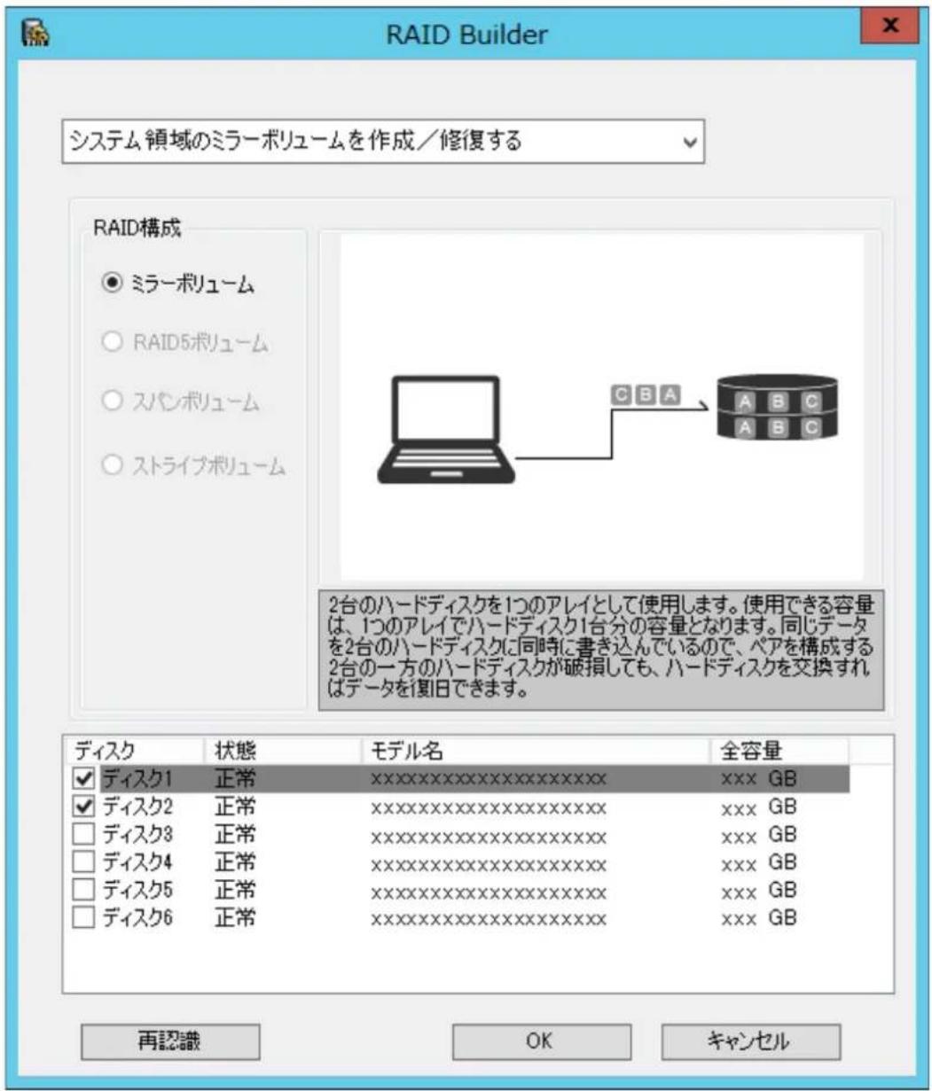 RAID Builder システム領域のミラーボリュームを作成/修復する RAID構成 ○ ミラーボリューム ○ RAID5ボリューム ○ スパンボリューム ○ ストライブボリューム C B A A B C A B C 2台のハードディスクを1つのアレイとして使用します。使用できる容量は、1つのアレイでハードディスク1台分の容量となります。同じデータを2台のハードディスクに同時に書き込んでいるので、ペアを構成する2台の一方のハードディスクが破損しても、ハードディスクを交換すればデータを復旧できます。 ディスク 状態 モデル名 全容量 ☑ ディスク1 正常 xxxxxxxxxxxxxxxxxxxxxx xxx GB ☑ ディスク2 正常 xxxxxxxxxxxxxxxxxxxxxx xxx GB □ ディスク3 正常 xxxxxxxxxxxxxxxxxxxxxx xxx GB □ ディスク4 正常 xxxxxxxxxxxxxxxxxxxxxx xxx GB □ ディスク5 正常 xxxxxxxxxxxxxxxxxxxxxx xxx GB □ ディスク6 正常 xxxxxxxxxxxxxxxxxxxxxx xxx GB 再認識 OK キャンセル