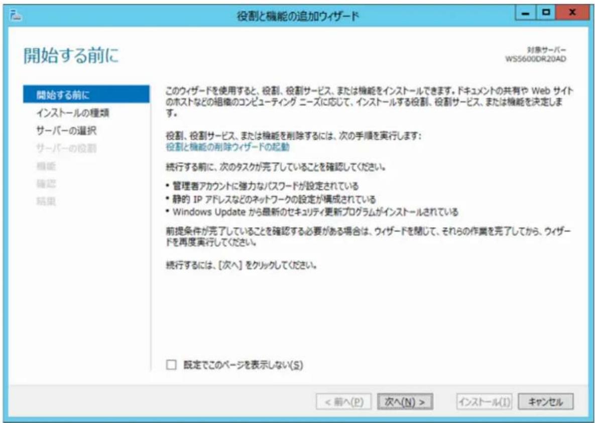 役割と機能の追加ウィザード 開始する前に 対象サーバー WS5600DR20AD 開始する前に インストールの種類 サーバーの選択 サーバーの役割 機能 確認 結果 このウィザードを使用すると、役割、役割サービス、または機能をインストールできます。ドキュメントの共有や Web サイトのホストなどの組織のコンピューティング ニーズに応じて、インストールする役割、役割サービス、または機能を決定します。 役割、役割サービス、または機能を削除するには、次の手順を実行します： 役割と機能の削除ウィザードの起動 続行する前に、次のタスクが完了していることを確認してください。 • 管理者アカウントに強力なパスワードが設定されている • 静的 IP アドレスなどのネットワークの設定が構成されている • Windows Update から最新のセキュリティ更新プログラムがインストールされている 前提条件が完了していることを確認する必要がある場合は、ウィザードを閉じて、それらの作業を完了してから、ウィザードを再度実行してください。 続行するには、[次へ] をクリックしてください。 □ 既定でこのページを表示しない(S) < 前へ(P) 次へ(N) > インストール(I) キャンセル