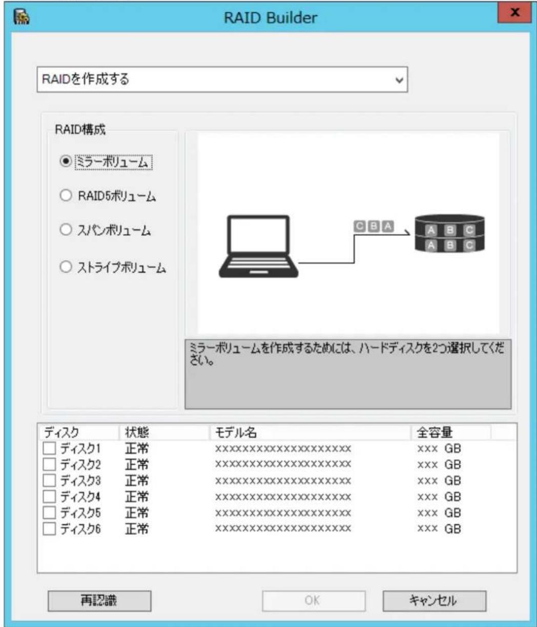RAID Builder RAIDを作成する RAID構成 ● ミラーボリューム ○ RAID5ボリューム ○ スパンボリューム ○ ストライブボリューム CBA A B C A B C ミラーボリュームを作成するためには、ハードディスクを2つ選択してください。 ディスク 状態 モデル名 全容量 □ ディスク1 正常 XXXXXXXXXXXXXX XXX GB □ ディスク2 正常 XXXXXXXXXXXXXX XXX GB □ ディスク3 正常 XXXXXXXXXXXXXX XXX GB □ ディスク4 正常 XXXXXXXXXXXXXX XXX GB □ ディスク5 正常 XXXXXXXXXXXXXX XXX GB □ ディスク6 正常 XXXXXXXXXXXXXX XXX GB 再認識 OK キャンセル