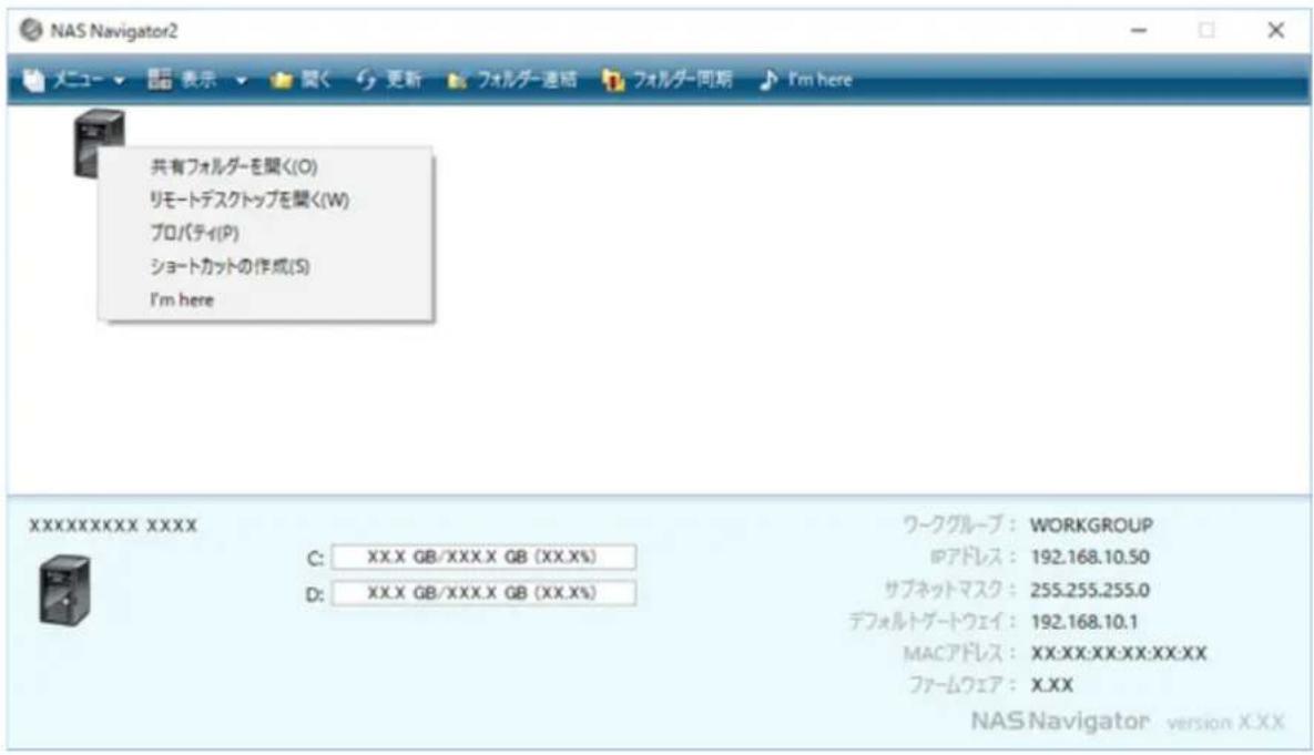 NAS Navigator2 メニュー ▼ 昆 表 示 ▼ 関く 更新 フォルダー連絡 フォルダー同期 I'm here 共有フォルダーを聞く(O) リモートデスクトップを聞く(W) プロパティ(P) ショートカットの作成(S) I'm here XXXXXXXXXXXX XXXX C: XX.X GB/XXX.X GB (XX.X%) D: XX.X GB/XXX.X GB (XX.X%) ワークグループ: WORKGROUP IPアドレス: 192.168.10.50 サブネットマスク: 255.255.255.0 デフォルトゲートウェイ: 192.168.10.1 MACアドレス: XX:XX:XX:XX:XX:XX ファームウェア: X.XX NAS Navigator version XXXX