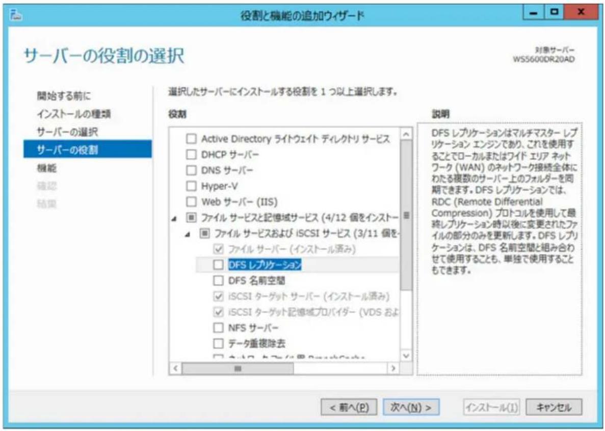 役割と機能の追加ウィザード サーバーの役割の選択 対象サーバー WS5600DR20AD 開始する前に インストールの種類 サーバーの選択 サーバーの役割 機能 確認 結果 選択したサーバーにインストールする役割を 1 つ以上選択します。 役割 Active Directory ライトウェイト ディレクトリ サービス DHCP サーバー DNS サーバー Hyper-V Web サーバー (IIS) ファイル サービスと記憶域サービス (4/12 個をインストー ファイル サービスおよび iSCSI サービス (3/11 個を ファイル サーバー (インストール済み) DFS レプリケーション DFS 名前空間 iSCSI ターゲット サーバー (インストール済み) iSCSI ターゲット記憶域プロバイダー (VDS および NFS サーバー データ重複除去 < 前へ(P) 次へ(N) > インストール(I) キャンセル 説明 DFS レプリケーションはマルチマスター レプリケーション エンジンであり、これを使用することでローカルまたはワイド エリア ネットワーク (WAN) のネットワーク接続全体にわたる複数のサーバー上のフォルダーを同期できます。DFS レプリケーションでは、RDC (Remote Differential Compression) プロトコルを使用して最終レプリケーション時以後に変更されたファイルの部分のみを更新します。DFS レプリケーションは、DFS 名前空間と組み合わせて使用することも、単独で使用することもできます。