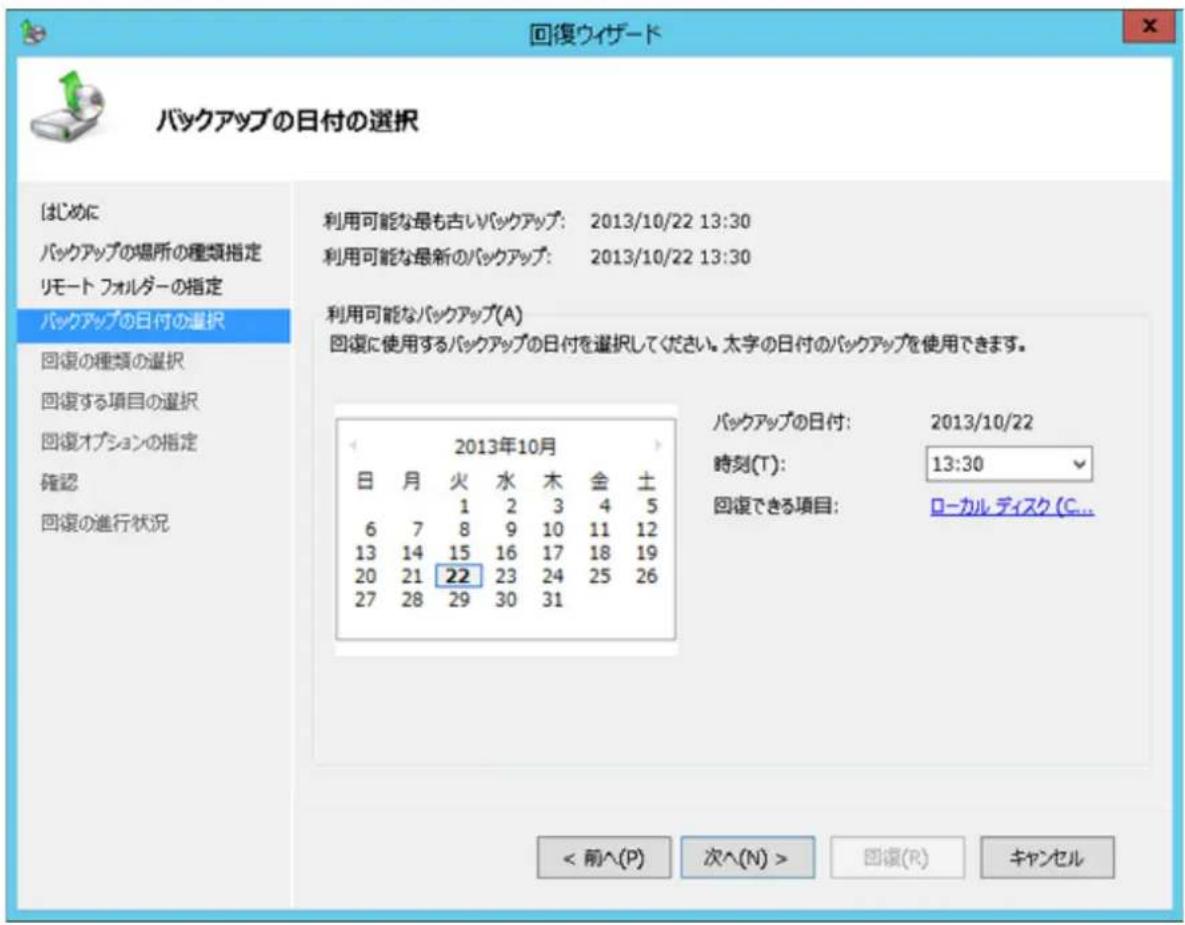 回復ウィザード バックアップの日付の選択 はじめに バックアップの場所の種類指定 リモート フォルダーの指定 バックアップの日付の選択 回復の種類の選択 回復する項目の選択 回復オプションの指定 確認 回復の進行状況 利用可能な最も古いバックアップ: 2013/10/22 13:30 利用可能な最新のバックアップ: 2013/10/22 13:30 利用可能なバックアップ(A) 回復に使用するバックアップの日付を選択してください。太字の日付のバックアップを使用できます。 2013年10月 日 月 火 水 木 金 土 1 2 3 4 5 6 7 8 9 10 11 12 13 14 15 16 17 18 19 20 21 22 23 24 25 26 27 28 29 30 31 バックアップの日付: 2013/10/22 時刻(T): 13:30 回復できる項目: ローカル ディスク(C... < 前へ(P) 次へ(N) > 回復(R) キャンセル