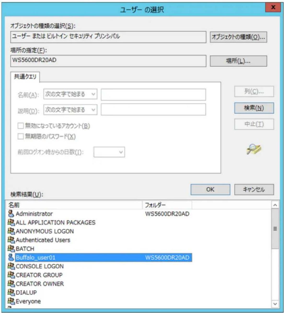 ユーザー の選択 オブジェクトの種類の選択(S): ユーザー または ビルトイン セキュリティ プリンシバル オブジェクトの種類(O)... 場所の指定(E): WS5600DR20AD 場所(L)... 共通クエリ 名前(A): 次の文字で始まる 説明(D): 次の文字で始まる □ 無効になっているアカウント(B) □ 無期限のパスワード(X) 前回ログオン時からの日数(I): 列(C)... 検索(N) 中止(T) 検索結果(U): OK キャンセル 名前 フォルダー Administrator WS5600DR20AD ALL APPLICATION PACKAGES ANONYMOUS LOGON Authenticated Users BATCH Buffalo_user01 WS5600DR20AD CONSOLE LOGON CREATOR GROUP CREATOR OWNER DIALUP Everyone