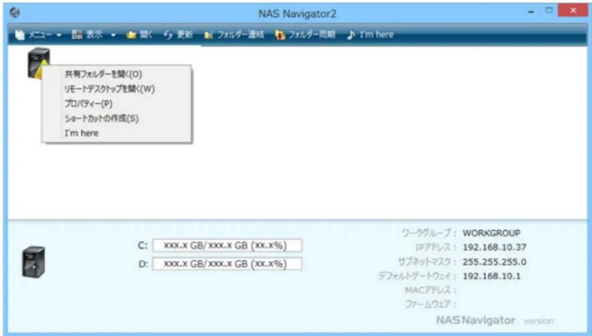 NAS Navigator2 メニュー ▼ 显示 ▼ 関く 更新 フォルダー連絡 フォルダー同期 I'm here 共有フォルダーを聞く(O) リモートデスクトップを聞く(W) プロパティー(P) ショートカットの作成(S) I'm here ワークグループ: WORKGROUP IPアドレス: 192.168.10.37 サブネットマスク: 255.255.255.0 デフォルトゲートウェイ: 192.168.10.1 MACアドレス: ファームウェア: NAS Navigator version C: xxx.x GB/xxx.x GB (xx.x%) D: xxx.x GB/xxx.x GB (xx.x%)