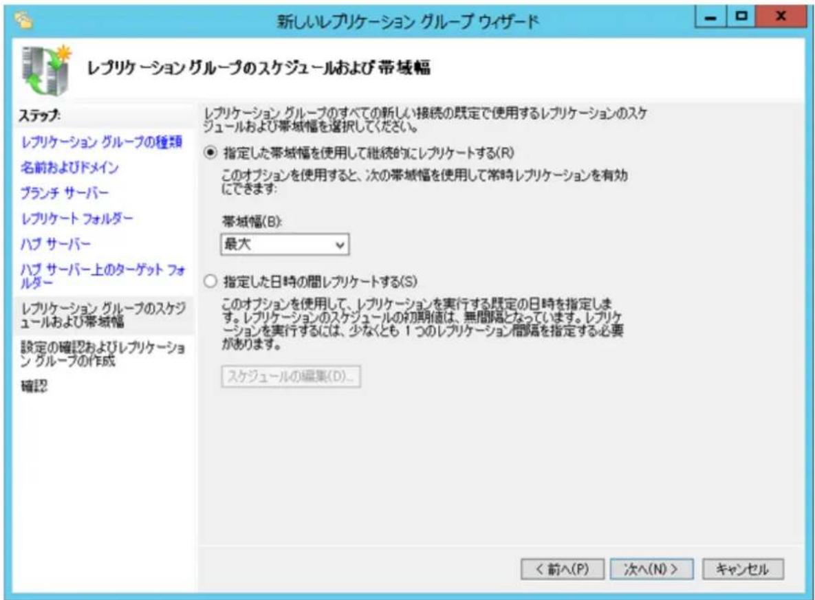 新しいレプリケーション グループ ウィザード レプリケーション グループのスケジュールおよび帯域幅 ステップ: レプリケーション グループの種類 名前およびドメイン ブランチ サーバー レプリケート フォルダー ハブ サーバー ハブ サーバー上のターゲット フォルダー レプリケーション グループのスケジュールおよび帯域幅 設定の確認およびレプリケーション グループの作成 確認 レプリケーション グループのすべての新しい接続の既定で使用するレプリケーションのスケジュールおよび帯域幅を選択してください。 ● 指定した帯域幅を使用して継続的にレプリケートする(R) このオプションを使用すると、次の帯域幅を使用して常時レプリケーションを有効にできます: 帯域幅(B): 最大 ○ 指定した日時の間レプリケートする(S) このオプションを使用して、レプリケーションを実行する既定の日時を指定します。レプリケーションのスケジュールの初期値は、無間隔となっています。レプリケーションを実行するには、少なくとも 1 つのレプリケーション間隔を指定する必要があります。 スケジュールの編集(D)... < 前へ(P) 次へ(N) > キャンセル