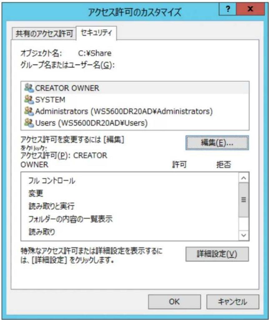 アクセス許可のカスタマイズ 共有のアクセス許可 セキュリティ オブジェクト名: C:¥Share グループ名またはユーザー名(G): CREATOR OWNER SYSTEM Administrators (WS5600DR20AD¥Administrators) Users (WS5600DR20AD¥Users) アクセス許可を変更するには [編集] 編集(E)... をクリック: アクセス許可(P): CREATOR OWNER 許可 拒否 フル コントロール 変更 読み取りと実行 フォルダーの内容の一覧表示 読み取り 特殊なアクセス許可または詳細設定を表示するには、[詳細設定] をクリックします。 詳細設定(V) OK キャンセル