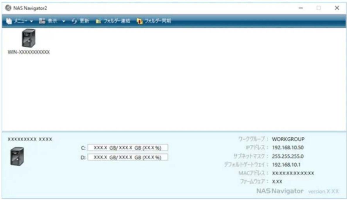 NAS Navigator2 メニュー ▼ ▼ 表示 ▼ 更新 フォルダー連絡 フォルダー同期 WIN-XXXXXXXXXXXX XXXXXXXXXXXX XXXX C: XXX.X GB/ XXX.X GB (XX.X %) D: XXX.X GB/ XXX.X GB (XX.X %) ワークグループ : WORKGROUP IPアドレス : 192.168.10.50 サブネットマスク : 255.255.255.0 デフォルトゲートウェイ : 192.168.10.1 MACアドレス : XX:XX:XX:XX:XX:XX ファームウェア : X.XX NAS Navigator version X.XX