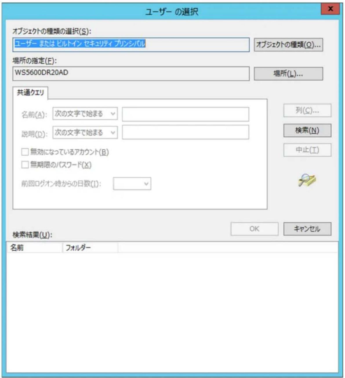 ユーザー の選択 オブジェクトの種類の選択(S): ユーザー または ビルトイン セキュリティ プリンシバル オブジェクトの種類(Q)... 場所の指定(E): WS5600DR20AD 場所(L)... 共通エリ 名前(A): 次の文字で始まる 説明(D): 次の文字で始まる □ 無効になっているアカウント(B) □ 無期限のパスワード(X) 前回ログオン時からの日数(I): 列(C)... 検索(N) 中止(I) 検索結果(U): OK キャンセル 名前 フォルダー
