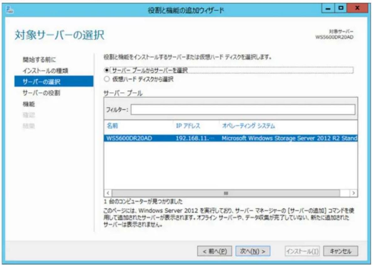役割と機能の追加ウィザード 対象サーバーの選択 対象サーバー WS5600DR20AD 開始する前に インストールの種類 サーバーの選択 サーバーの役割 機能 確認 結果 役割と機能をインストールするサーバーまたは仮想ハード ディスクを選択します。 ● サーバー プールからサーバーを選択 ○ 仮想ハード ディスクから選択 サーバー プール フィルター: 名前 IP アドレス オペレーティング システム WS5600DR20AD 192.168.11.… Microsoft Windows Storage Server 2012 R2 Stand 1 台のコンピューターが見つかりました このページには、Windows Server 2012 を実行しており、サーバー マネージャーの【サーバーの追加】コマンドを使用して追加されたサーバーが表示されます。オフライン サーバーや、データ収集が完了していない、新たに追加されたサーバーは表示されません。 < 前へ(P) 次へ(N) > インストール(I) キャンセル