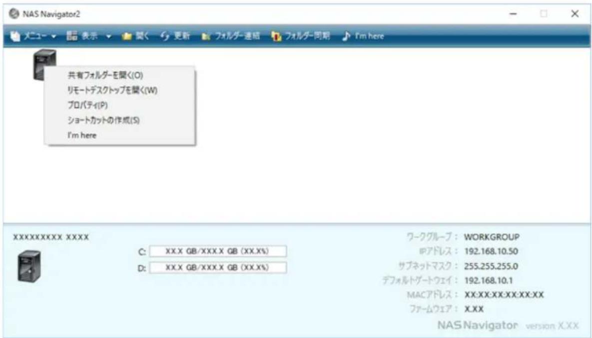 NAS Navigator2 メニュー ▼ 閣く 更新 フォルダー連絡 フォルダー同期 I'm here 共有フォルダーを聞く(O) リモートデスクトップを聞く(W) プロパティ(P) ショートカットの作成(S) I'm here XXXXXXXXXXXX C: XX.X GB/XXX.X GB (XX.X%) D: XX.X GB/XXX.X GB (XX.X%) ワークグループ : WORKGROUP IPアドレス : 192.168.10.50 サブネットマスク : 255.255.255.0 デフォルトゲートウェイ : 192.168.10.1 MACアドレス : XX:XX:XX:XX:XX:XX ファームウェア : X.XX NAS Navigator version X.XX