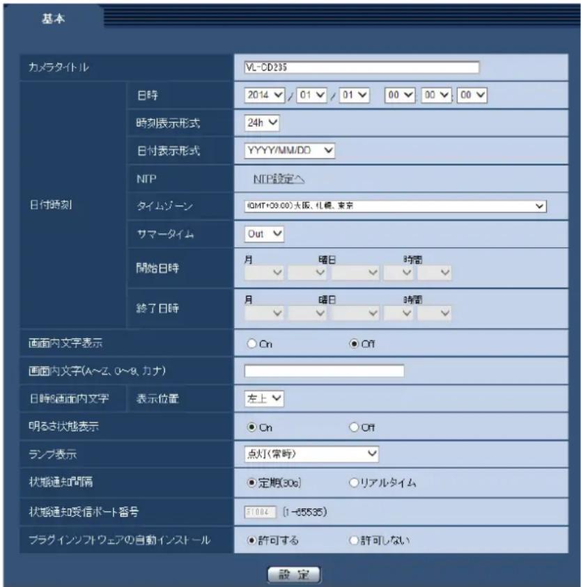 基本 カメラタイトル VL-CD235 日付時刻 日時 2014 ✓ 01 ✓ 01 ✓ 00 ✓ 00 ✓ 00 ✓ 時刻表示形式 24h ✓ 日付表示形式 YYYY/MM/DD ✓ NTP NTP設定へ タイムゾーン (QMT+00.00)大阪、札幌、東京 サマータイム Out ✓ 開始日時 月 暖日 時間 ✓ ✓ ✓ ✓ ✓ 終了日時 月 暖日 時間 ✓ ✓ ✓ ✓ ✓ 画面内文字表示 ○ On ○ Off 画面内文字(A〜Z、O〜K、カナ) 日時と画面内文字 表示位置 左上 明るさ状態表示 ○ On ○ Off ランプ表示 点灯(常時) 状態通知間隔 ● 定期(30s) ○ リアルタイム 状態通知受信ポート番号 31004 (1-65535) プラグインソフトウェアの自動インストール ● 許可する ○ 許可しない 設定