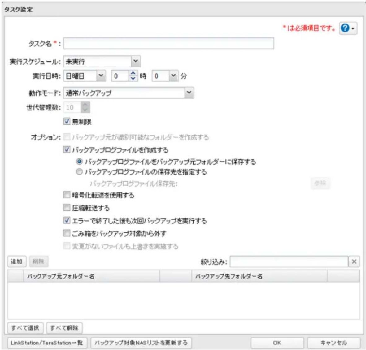 タスク設定 *1は必須項目です。 ? タスク名 *: 実行スケジュール:未実行 実行日時:日曜日 0 時 0 分 動作モード:通常バックアップ 世代管理数:10 無制限 オプション:バックアップ元が識別可能なフォルダーを作成する バックアップログファイルを作成する バックアップログファイルをバックアップ元フォルダーに保存する バックアップログファイルの保存先を指定する バックアップログファイル保存先: 暗号化転送を使用する 圧縮転送する エラーで終了した後も次回バックアップを実行する ごみ箱をバックアップ対象から外す 変更がないファイルも上書きを実施する 追加 割除 絞り込み: バックアップ元フォルダー名 バックアップ先フォルダー名 すべて選択 すべて解除 LinkStation/TeraStation一覧 バックアップ対象NASリストを更新する OK キャンセル