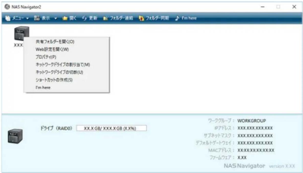 NAS Navigator2 メニュー ▼ 显示 ▼ 関く サ 更新 フォルチー連結 フォルチー同期 I'm here XXX 共有フォルダーを聞く(O) Web設定を聞く(W) プロパティ(P) ネットワークドライブの割り当て(M) ネットワークドライブの切断(U) ショートカットの作成(S) I'm here ドライブ (RAIDO) XX.X GB/ XXX.X GB (X.X%) ワークグループ : WORKGROUP ゆアドレス : XXX.XXX.XXX.XXX サブネットマスク : XXX.XXX.XXX.XXX デフォルトゲートウェイ : XXX.XXX.XXX.XXX MACアドレス : XX.XX.XXX.XX.XX ファームウェア : X.XX NAS Navigator version X.XX