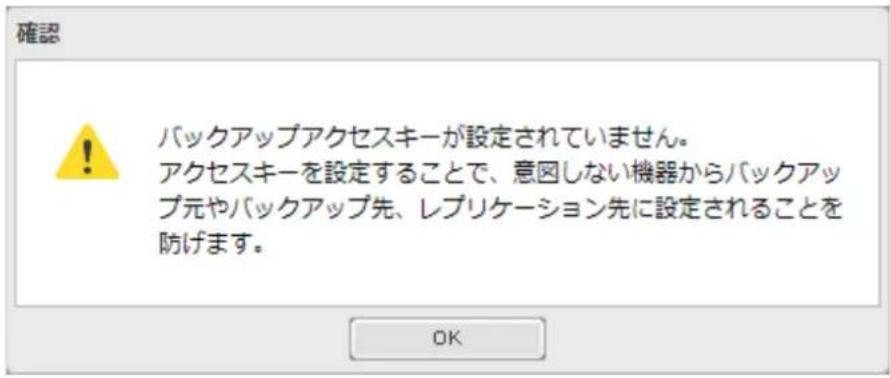 確認 ! バックアップアクセスキーが設定されていません。 アクセスキーを設定することで、意図しない機器からバックアップ元やバックアップ先、レプリケーション先に設定されることを防げます。 OK