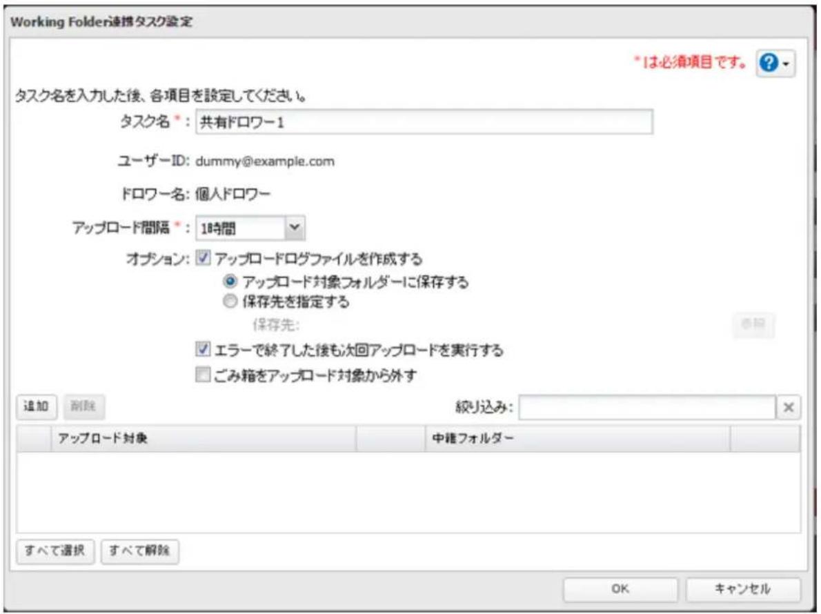 Working Folder連携タスク設定 *は必須項目です。 ? タスク名を入力した後、各項目を設定してください。 タスク名 *:共有ドロワー1 ユーザーID: dummy@example.com ドロワー名:個人ドロワー アップロード間隔 *:18時間 オプション:✓アップロードログファイルを作成する ○アップロード対象フォルダーに保存する ○保存先を指定する 保存先: ✓エラーで終了した後も次回アップロードを実行する □ごみ箱をアップロード対象から外す 追加 删除 絞り込み: × アップロード対象 中権フォルダー すべて選択 すべて解除 OK キャンセル