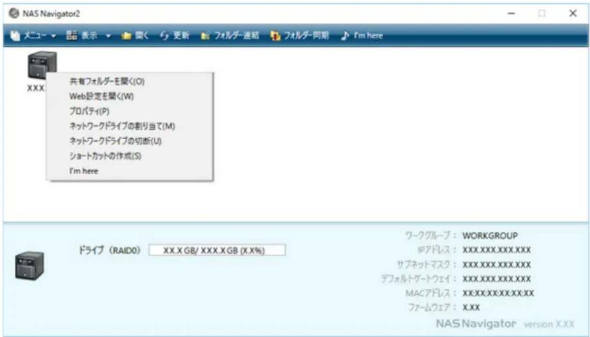 NAS Navigator2 メニュー ▼ 閱く 更新 フォルダー連結 フォルダー同期 I'm here XXX 共有フォルダーを聞く(O) Web設定を聞く(W) プロパティ(P) ネットワークドライブの割り当て(M) ネットワークドライブの切断(U) ショートカットの作成(S) I'm here ドライブ (RAIDO) XX.X GB/ XXX.X GB (X.X%) ワークグループ : WORKGROUP IPアドレス : XXX.XXX.XXX.XXX サブネットマスク : XXX.XXX.XXX.XXX デフォルトゲートウェイ : XXX.XXX.XXX.XXX MACアドレス : XXX.XXX.XXX.XXX.XX ファームウェア : XXX NAS Navigator version X.XX