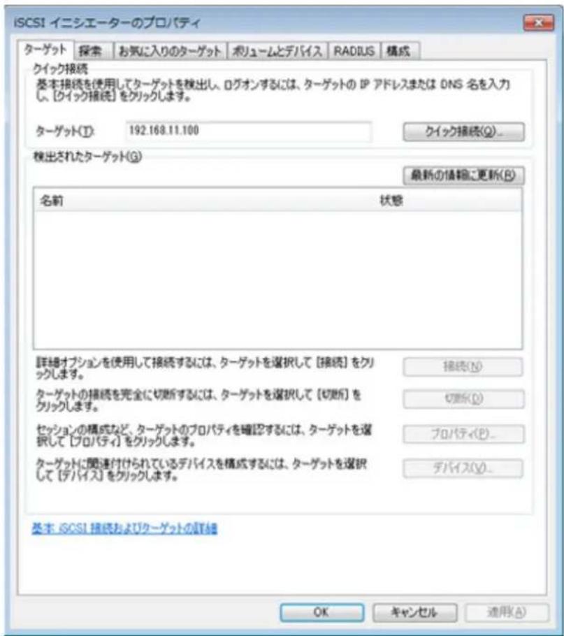 ISCSI イニシエーターのプロパティ ターゲット 探索 お気に入りのターゲット ポリュームとデバイス RADIUS 構成 クイック接続 基本接続を使用してターゲットを検出し、ログオンするには、ターゲットの IP アドレスまたは DNS 名を入力し、【クイック接続】をクリックします。 ターゲット(T): 192.168.11.100 クイック接続(Q)... 検出されたターゲット(G) 最新の情報に更新(R) 名前 状態 詳細オプションを使用して接続するには、ターゲットを選択して【接続】をクリックします。 ターゲットの接続を完全に切断するには、ターゲットを選択して【切断】をクリックします。 セッションの構成など、ターゲットのプロパティを確認するには、ターゲットを選択して【プロパティ】をクリックします。 ターゲットに関連付けられているデバイスを構成するには、ターゲットを選択して【デバイス】をクリックします。 接続(N) 切断(D) プロパティ(P)... デバイス(Y)... 基本: ISCSI 接続およびクーゲットの詳細 OK キャンセル 進捗(A)