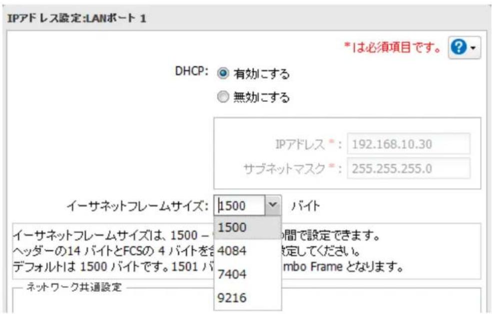 IPアドレス設定:LANポート 1 DHCP: 有効に関する 無効に関する *は必須項目です。 ? IPアドレス*: 192.168.10.30 サブネットマスク*: 255.255.255.0 イーサネットフレームサイズ: 1500 バイト イーサネットフレームサイズは、1500 - 1500 間で設定できます。 ヘッダーの14 バイトとFCSの 4 バイトを含 デフォルトは 1500 バイトです。1501 バイトで設定してください。 ネットワーク共通設定 7404 9216 mbo Frame となります。