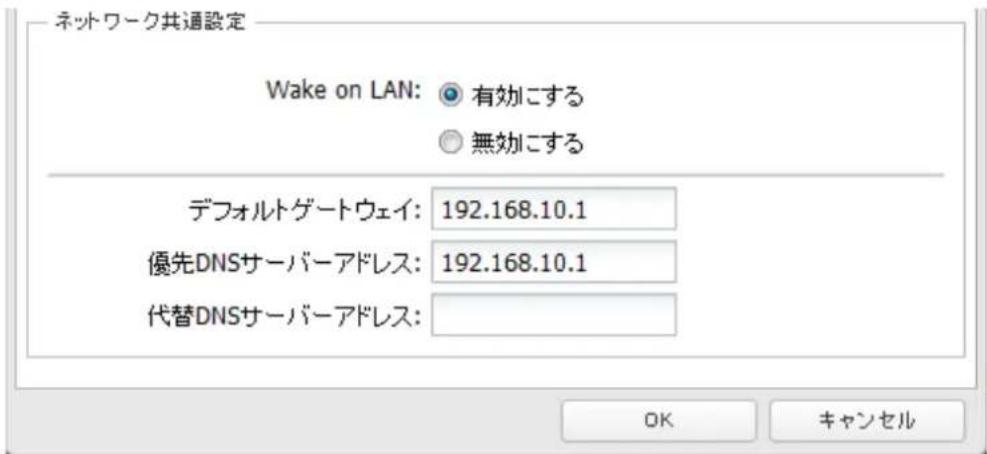 ネットワーク共通設定 Wake on LAN: 有効にする 無効にする デフォルトゲートウェイ: 192.168.10.1 優先DNSサーバーアドレス: 192.168.10.1 代替DNSサーバーアドレス: OK キャンセル