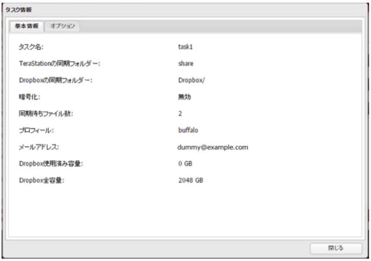 タスク情報 基本情報 オプション タスク名: task1 TeraStationの同期フォルダー: share Dropboxの同期フォルダー: Dropbox/ 暗号化: 無効 同期待ちファイル数: 2 プロフィール: buffalo メールアドレス: dummy@example.com Dropbox使用済み容量: 0 GB Dropbox全容量: 2048 GB 閉じる