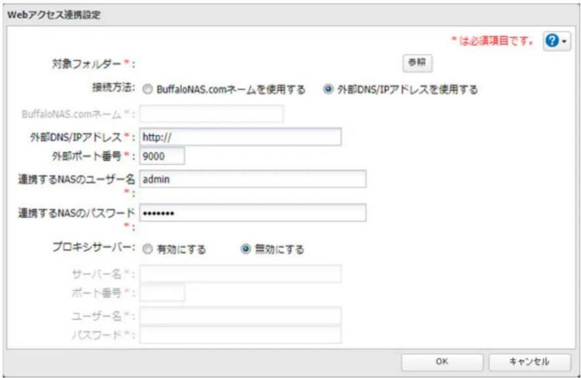 Webアクセス連携設定 *は必須項目です。 ? 対象フォルダー *: 参照 接続方法: BuffaloNAS.comネームを使用する 外部DNS/IPアドレスを使用する BuffaloNAS.comネーム *: 外部DNS/IPアドレス *: http:// 外部ポート番号 *: 9000 連携するNASのユーザー名 admin 連携するNASのパスワード •••••••• プロキシサーバー: 有効にする 無効にする サーバー名 *: ポート番号 *: ユーザー名 *: パスワード *: OK キャンセル