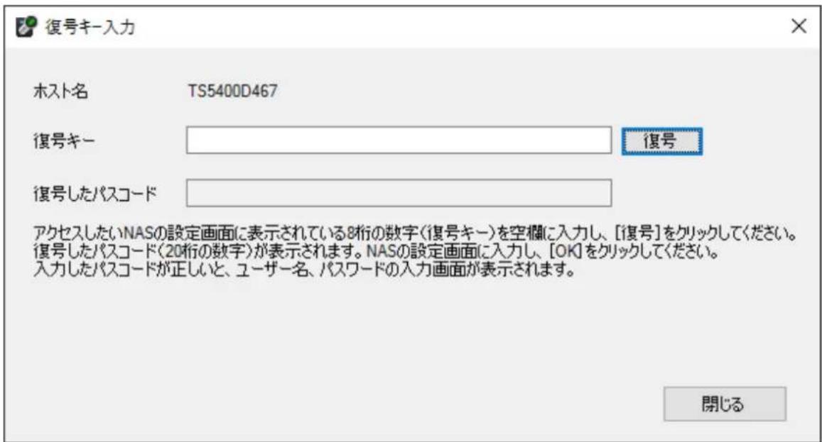 復号キー入力 ホスト名 TS5400D467 復号キー 復号したパスコード 復号 アクセスしたいNASの設定画面に表示されている8桁の数字(復号キー)を空欄に入力し、[復号]をクリックしてください。 復号したパスコード(20桁の数字)が表示されます。NASの設定画面に入力し、[OK]をクリックしてください。 入力したパスコードが正しいと、ユーザー名、パスワードの入力画面が表示されます。 閉じる