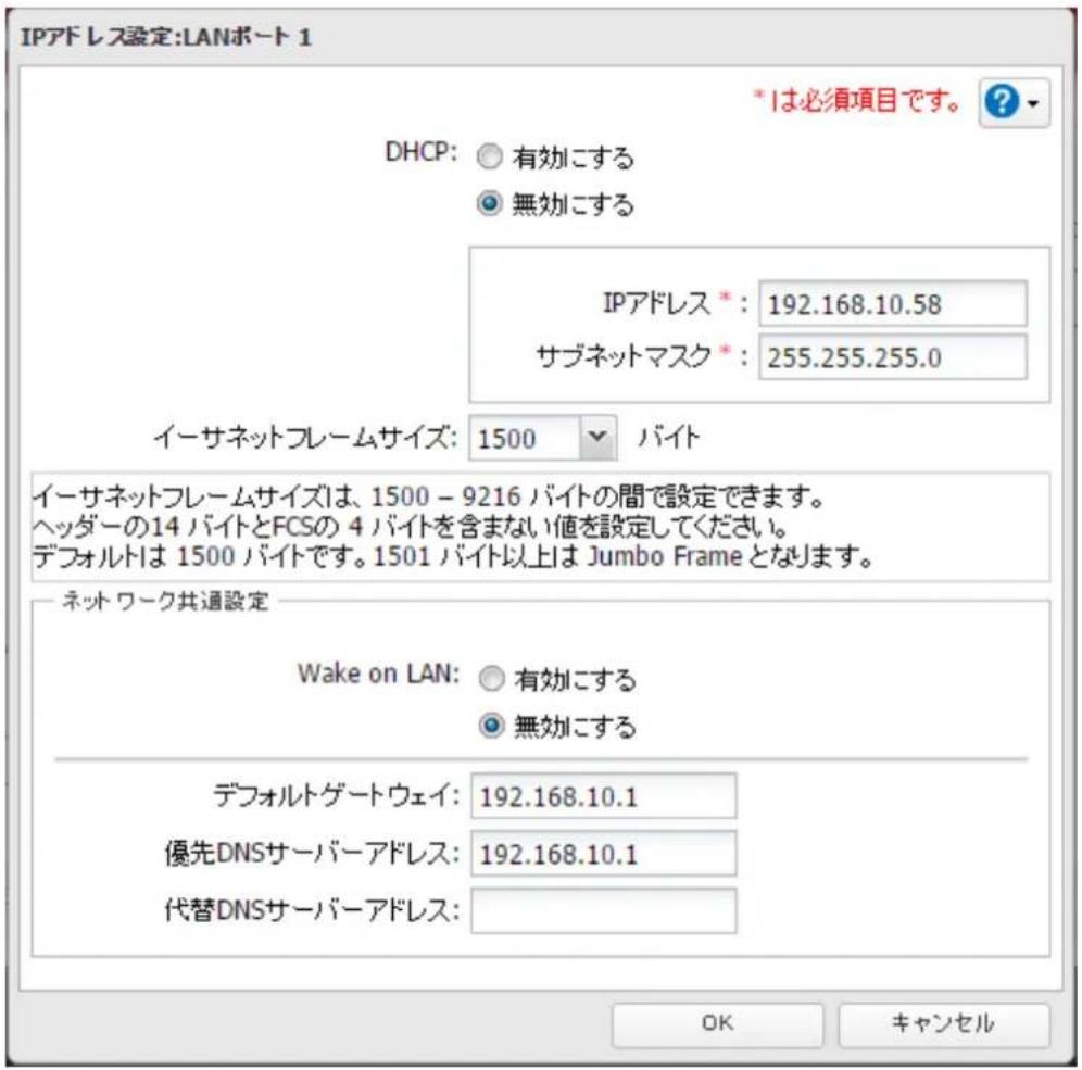 IPアドレス設定:LANポート 1 *は必須項目です。 ? DHCP: ○ 有効にする ● 無効にする IPアドレス *: 192.168.10.58 サブネットマスク *: 255.255.255.0 イーサネットフレームサイズ: 1500 バイト イーサネットフレームサイズは、1500 - 9216 バイトの間で設定できます。 ヘッダーの14 バイトとFCSの 4 バイトを含まない値を設定してください。 デフォルトは 1500 バイトです。1501 バイト以上は Jumbo Frame となります。 ネットワーク共通設定 Wake on LAN: ○ 有効にする ● 無効にする デフォルトゲートウェイ: 192.168.10.1 優先DNSサーバーアドレス: 192.168.10.1 代替DNSサーバーアドレス: OK キャンセル