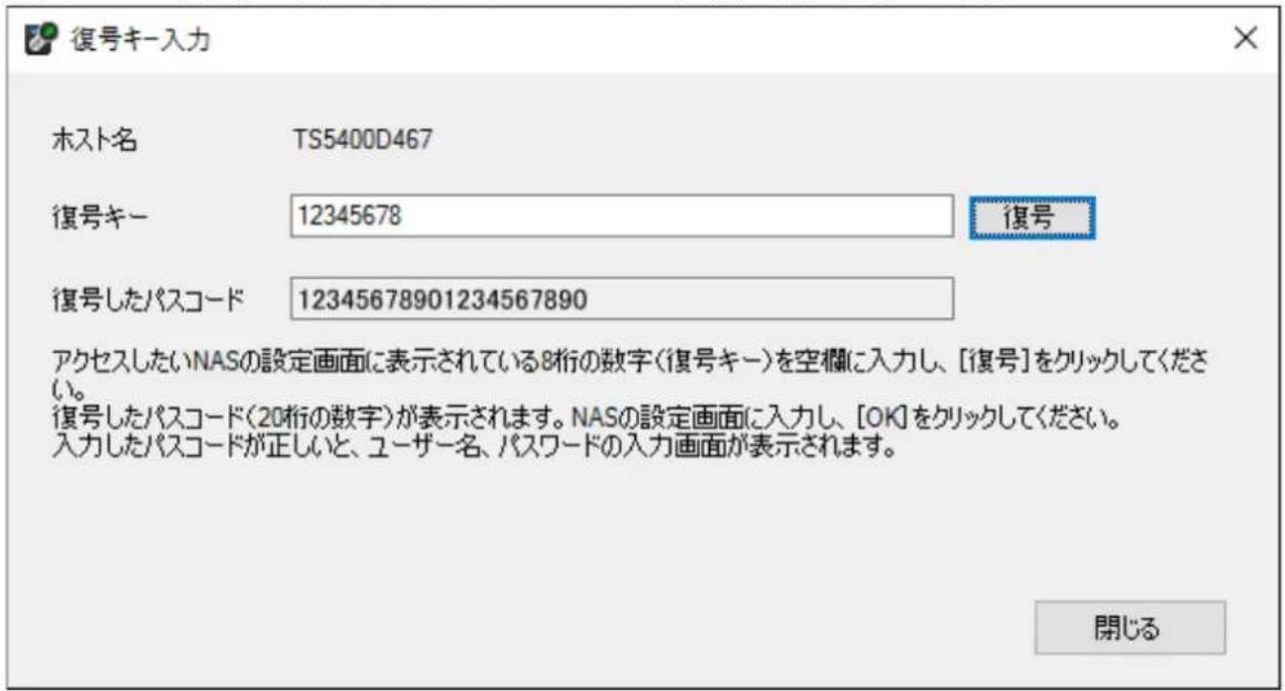 復号キー入力 ホスト名 TS5400D467 復号キー 12345678 復号 復号したパスコード 12345678901234567890 アクセスしたいNASの設定画面に表示されている8桁の数字(復号キー)を空欄に入力し、[復号]をクリックしてください。 復号したパスコード(20桁の数字)が表示されます。NASの設定画面に入力し、[OK]をクリックしてください。 入力したパスコードが正しいと、ユーザー名、パスワードの入力画面が表示されます。 開じる