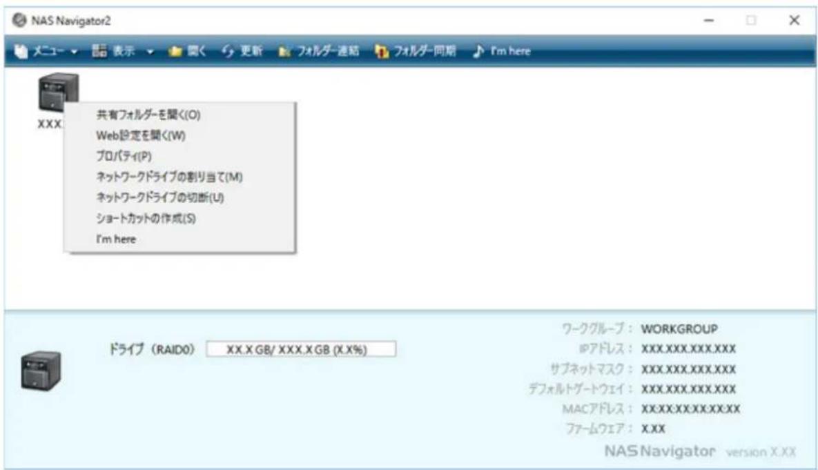 NAS Navigator2 メニュー ▼ 関く 更新 フォルダー連結 フォルダー同期 I'm here XXX 共有フォルダーを聞く(O) Web設定を聞く(W) プロパティ(P) ネットワークドライブの割り当て(M) ネットワークドライブの切断(U) ショートカットの作成(S) I'm here ドライブ (RAIDO) XX.X GB/ XXX.X GB (X.X%) ワークグループ: WORKGROUP IPアドレス: XXX.XXX.XXX.XXX サブネットマスク: XXX.XXX.XXX.XXX デフォルトグートウェイ: XXX.XXX.XXX.XXX MACアドレス: XXX.XXX.XXX.XXX ファームウェア: X.XX NAS Navigator version X.XX