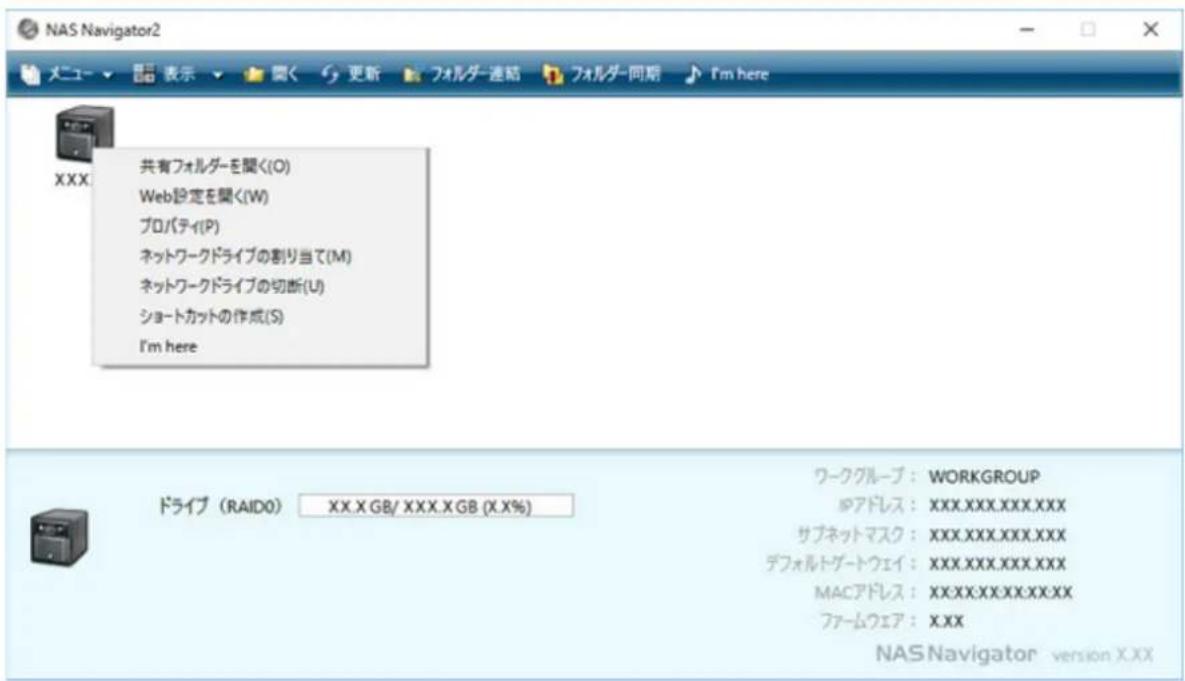 NAS Navigator2 メニュー ▼ 閣く 更新 フォルダー連結 フォルダー同期 I'm here XXX 共有フォルダーを聞く(O) Web設定を聞く(W) プロパティ(P) ネットワークドライブの割り当て(M) ネットワークドライブの切断(U) ショートカットの作成(S) I'm here ドライブ (RAIDO) XX.X GB/ XXX.X GB (X.X%) ワークグループ: WORKGROUP ◎アドレス: XXX.XXX.XXX.XXX サブネットマスク: XXX.XXX.XXX.XXX デフォルトグートウェイ: XXX.XXX.XXX.XXX MACアドレス: XXX.XXX.XXX.XXX ファームウェア: XXX NAS Navigator version XXX