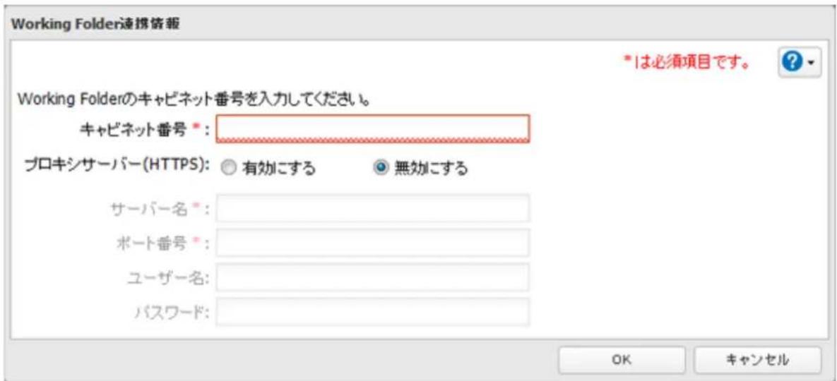 Working Folder連携協報 *は必須項目です。 Working Folderのキャビネット番号を入力してください。 キャビネット番号 *: プロキシサーバー(HTTPS): ○ 有効にする ○ 無効にする サーバー名 *: ポート番号 *: ユーザー名: パスワード: OK キャンセル
