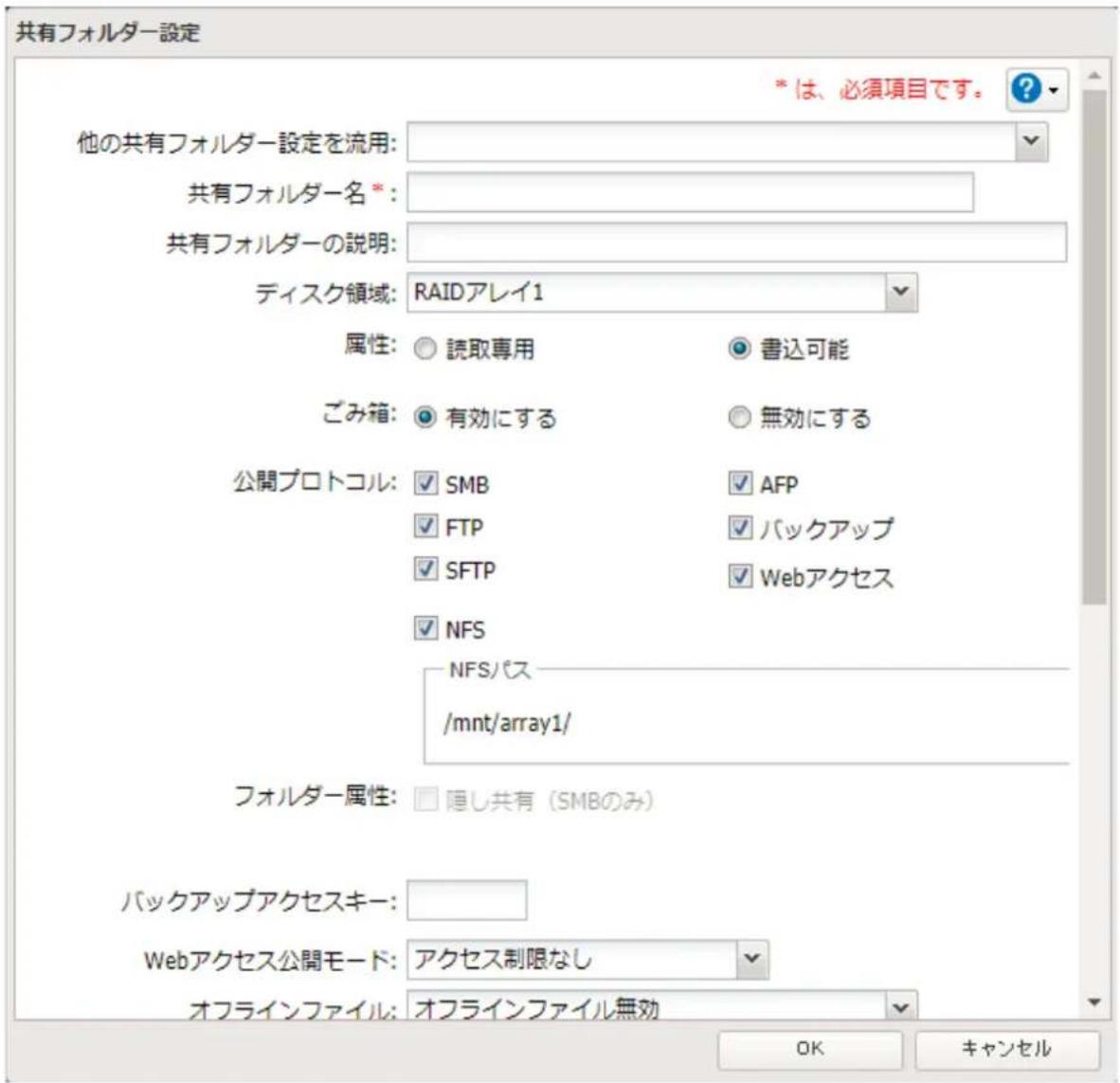 共有フォルダー設定 * は、必須項目です。 他の共有フォルダー設定を流用: 共有フォルダー名 *: 共有フォルダーの説明: ディスク領域: RAIDアレイ1 属性: ○ 読取専用 ○ 書込可能 ごみ箱: ○ 有効にする ○ 無効にする 公開プロトコル: ✓ SMB ✓ AFP ✓ FTP ✓ バックアップ ✓ SFTP ✓ Webアクセス ✓ NFS NFSパス /mnt/array1/ フォルダー属性: □ 隠し共有 (SMBのみ) バックアップアクセスキー: Webアクセス公開モード: アクセス制限なし オフラインファイル: オフラインファイル無効 OK キャンセル