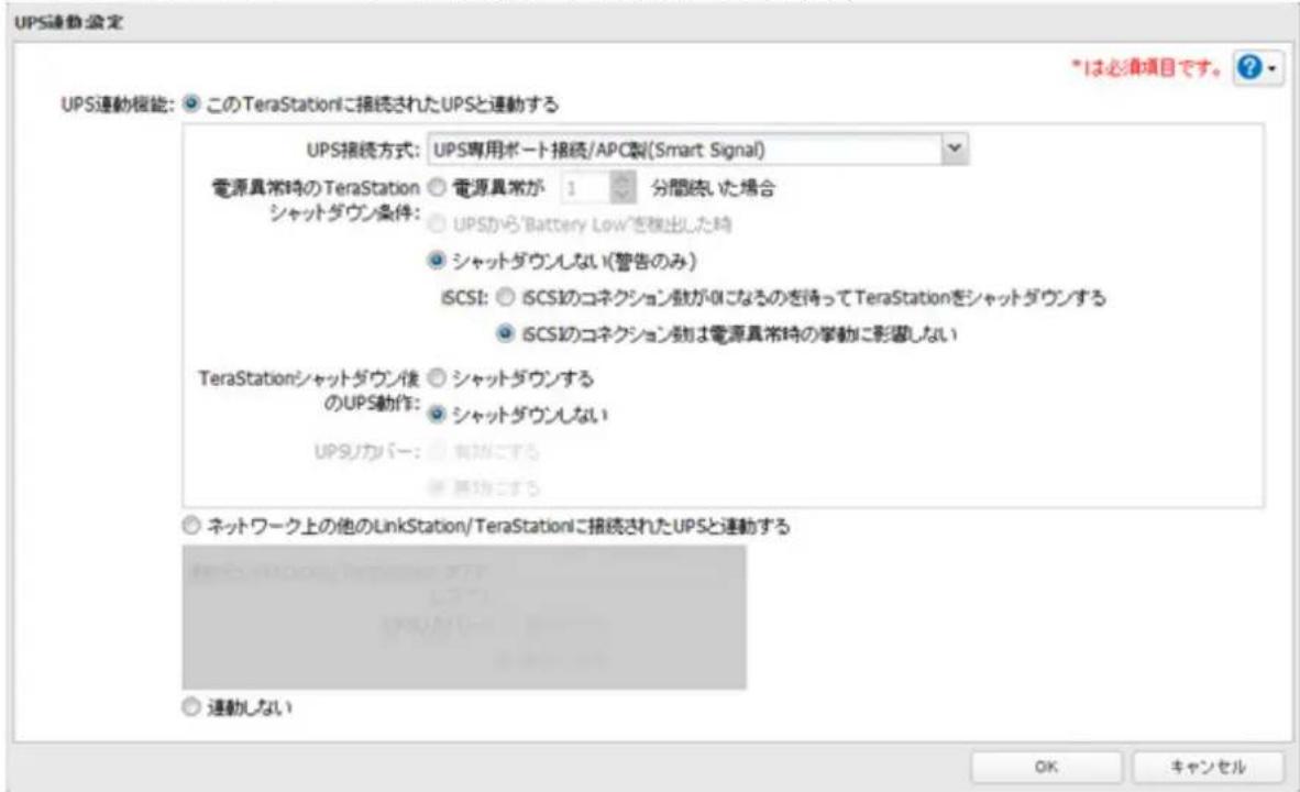 UPS連動設定 UPS連動機能: ○ このTeraStationに接続されたUPSと連動する UPS接続方式: UPS専用ポート接続/APC製(Smart Signal) 電源異常時のTeraStation ○ 電源異常が 1 分間続いた場合 シャットダウン条件: ○ UPSから'Battery Low'を検出した時 ○ シャットダウンしない(警告のみ) iSCSI: ○ iSCSIのコネクション戦がOKになるのを待ってTeraStationをシャットダウンする ○ iSCSIのコネクション戦は電源異常時の挙動に影響しない TeraStationシャットダウン後 ○ シャットダウンする のUPS動作: ○ シャットダウンしない UPSカバー: ○ 有効に関する ○ ネットワーク上の他のLinkStation/TeraStationに接続されたUPSと連動する ○ 連動しない *1は必須項目です。 ? OK キャンセル