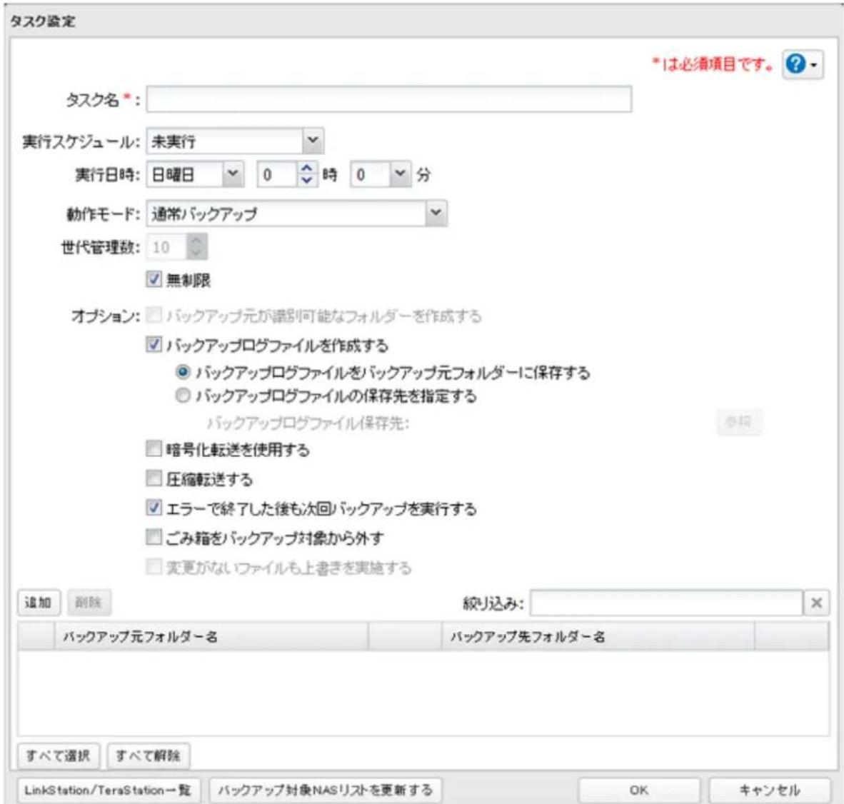 タスク設定 *1は必須項目です。 ? タスク名 *: 実行スケジュール:未実行 実行日時:日曜日 0 時 0 分 動作モード:通常バックアップ 世代管理数:10 無制限 オプション:バックアップ元が誘別可能なフォルダーを作成する バックアップログファイルを作成する バックアップログファイルをバックアップ元フォルダーに保存する バックアップログファイルの保存先を指定する バックアップログファイル保存先: 暗号化転送を使用する 圧縮転送する エラーで終了した後も次回バックアップを実行する ごみ箱をバックアップ対象から外す 変更がないファイルも上書きを実施する 追加 剰除 絞り込み: バックアップ元フォルダー名 バックアップ先フォルダー名 すべて選択 すべて解除 LinkStation/TeraStation→覧 バックアップ対象NASリストを更新する OK キャンセル