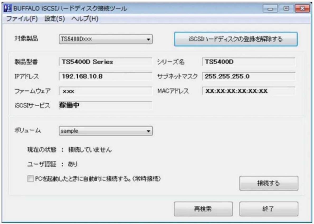 BUFFALO iSCSIハードディスク接続ツール ファイル(F) 設定(S) ヘルプ(H) 対象製品 TS5400Dxxx iSCSIハードディスクの登録を解除する 製品型番 TS5400D Series シリーズ名 TS5400D IPアドレス 192.168.10.8 サブネットマスク 255.255.255.0 ファームウェア xxx MACアドレス XX:XX:XX:XX:XX:XX iSCSIサービス 稼働中 ボリューム sample 現在の状態:接続していません ユーザ認証:あり □ PCを起動したときに自動的に接続する。(常時接続) 接続する 再検索 終了