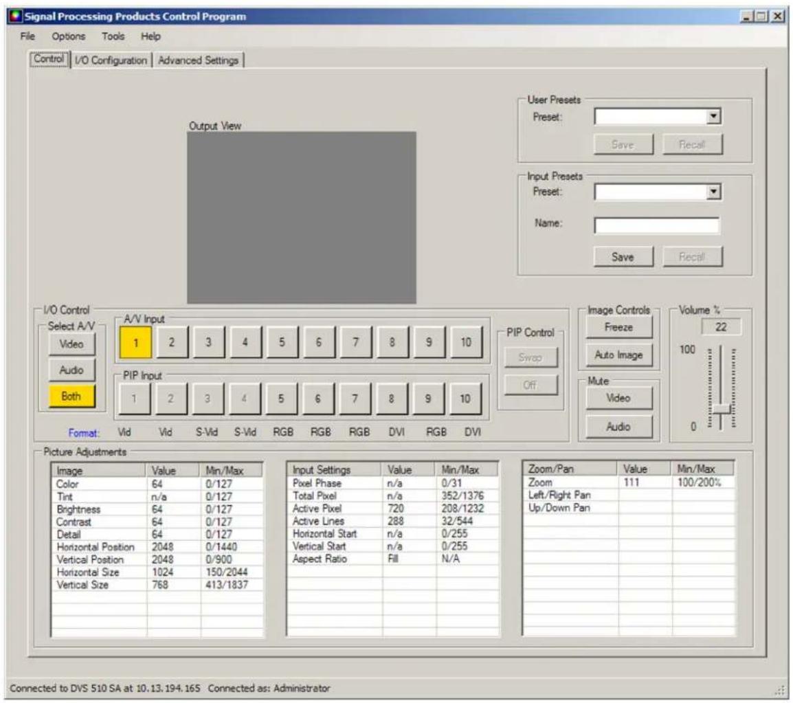 Signal Processing Products Control Program File Options Tools Help Control I/O Configuration Advanced Settings Output View User Presets Preset: Save Recall Input Presets Preset: Name: Save Recall I/O Control Select A/V Video Audio Both A/V Input 1 2 3 4 5 6 7 8 9 10 PIP Input 1 2 3 4 5 6 7 8 9 10 Format: Vid Vid S-Vid S-Vid RGB RGB RGB DVI RGB DVI PIP Control Swap Off Image Controls Freeze Auto Image Mute Video Audio Volume % 22 100 0 Picture Adjustments Image Value Min/Max Color 64 0/127 Tint n/a 0/127 Brightness 64 0/127 Contrast 64 0/127 Detail 64 0/127 Horizontal Position 2048 0/1440 Vertical Position 2048 0/900 Horizontal Size 1024 150/2044 Vertical Size 768 413/1837 Zoom/Pan Value Min/Max Zoom 111 100/200% Left/Right Pan Up/Down Pan Zoom Value Min/Max Zoom 111 100/200% Zoom Value Min/Max Zoom Value Min/Max