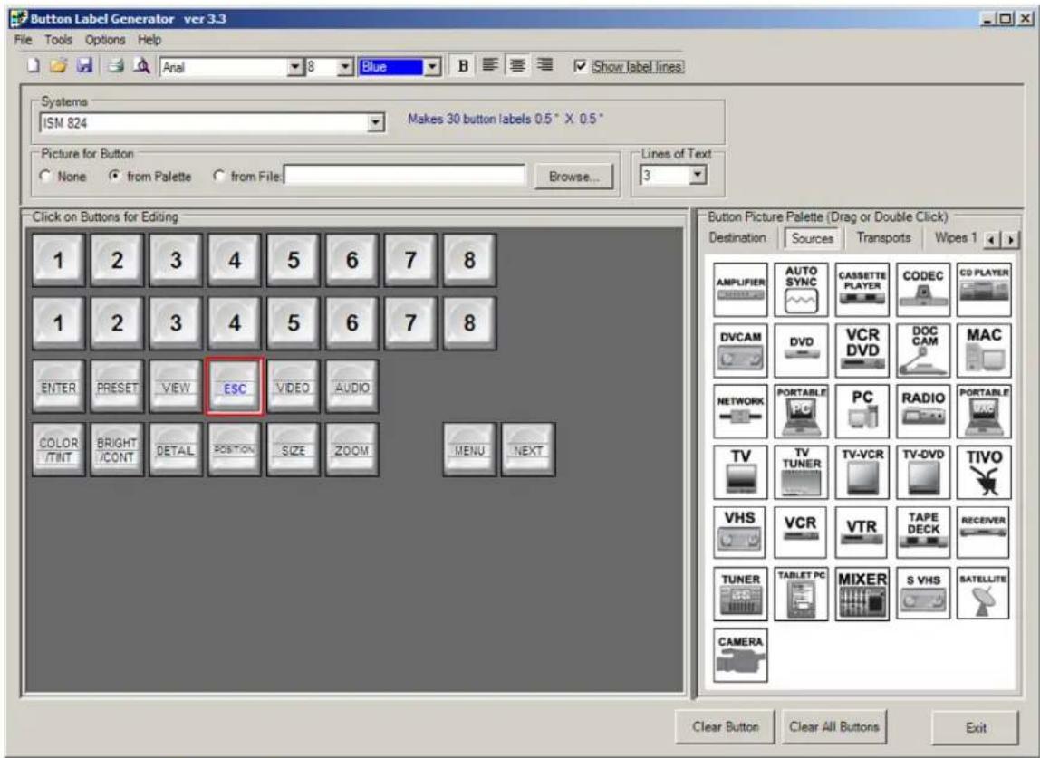 Button Label Generator ver 3.3 File Tools Options Help Anal 8 Blue B Show label lines Systems ISM 824 Makes 30 button labels 0.5" X 0.5" Picture for Button None from Palette from File Browse... Lines of Text 3 Click on Buttons for Editing 1 2 3 4 5 6 7 8 1 2 3 4 5 6 7 8 ENTER PRESET VIEW ESC VIDEO AUDIO COLOR BRIGHT DETAIL POSITION SIZE ZOOM MENU NEXT Button Picture Palette (Drag or Double Click) Destination Sources Transports Wipes 1 AMPLIFIER AUTO SYNC CASSETTE PLAYER CODEC CD PLAYER DVCAM DVD VCR DOC DVD DVD DOC CAM MAC NETWORK PORTABLE PC RADIO PORTABLE TV TV-VCR TV-DVD TIVO TUNER VCR VTR TAPE RECEIVER VHS TABLET PC MIXER S VHS SATELLITE CAMERA Clear Button Clear All Buttons Exit