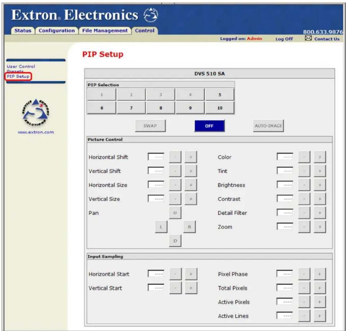 Extron® Electronics Status Configuration File Management Control 800.633.9876 Logged on: Admin Log Off Contact Us PIP Setup User Control Presets PIP Setup DVS 510 SA PIP Selection 1 2 3 4 5 6 7 8 9 10 SWAP OFF AUTO-IMAGE Picture Control Horizontal Shift ---- - + Color ---- - + Vertical Shift ---- - + Tint ---- - + Horizontal Size ---- - + Brightness ---- - + Vertical Size ---- - + Contrast ---- - + Pan U Detail Filter ---- - + L R Zoom ---- - + D Input Sampling Horizontal Start ---- - + Pixel Phase ---- - + Vertical Start ---- - + Total Pixels ---- - + Active Pixels ---- - + Active Lines ---- - +