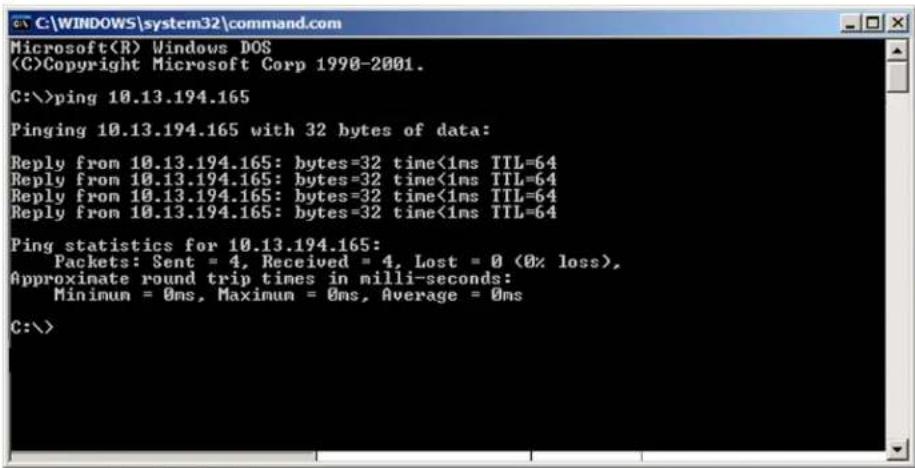 Microsoft(R) Windows DOS (C)Copyright Microsoft Corp 1990-2001. C:\>ping 10.13.194.165 Pinging 10.13.194.165 with 32 bytes of data: Reply from 10.13.194.165: bytes=32 time<1ms TTL=64 Reply from 10.13.194.165: bytes=32 time<1ms TTL=64 Reply from 10.13.194.165: bytes=32 time<1ms TTL=64 Reply from 10.13.194.165: bytes=32 time<1ms TTL=64 Ping statistics for 10.13.194.165: Packets: Sent = 4, Received = 4, Lost = 0 (0% loss), Approximate round trip times in milli-seconds: Minimum = 0ms, Maximum = 0ms, Average = 0ms C:\>