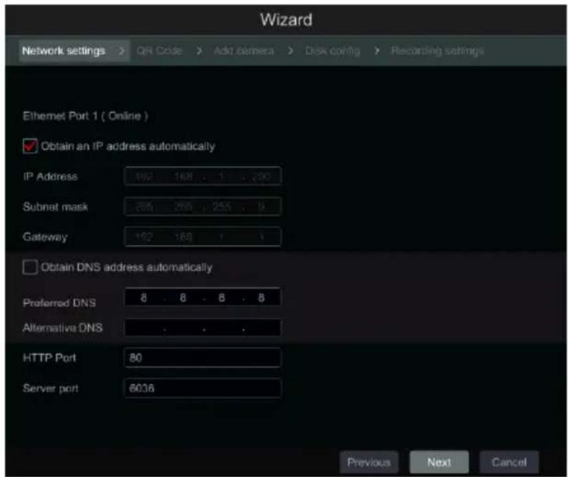 Wizard Network settings > QR Code > Add camera > Disk config > Recording settings Ethernet Port 1 ( Online ) ✓ Obtain an IP address automatically IP Address 192 168 . . . 1 . 200 Subnet mask 205 206 . 255 . . 9 Gateway 192 168 . . . 1 ☐ Obtain DNS address automatically Preferred DNS 8 . 8 . 8 . 8 Alternative DNS . . . . HTTP Port 80 Server port 6036 Previous Next Cancel