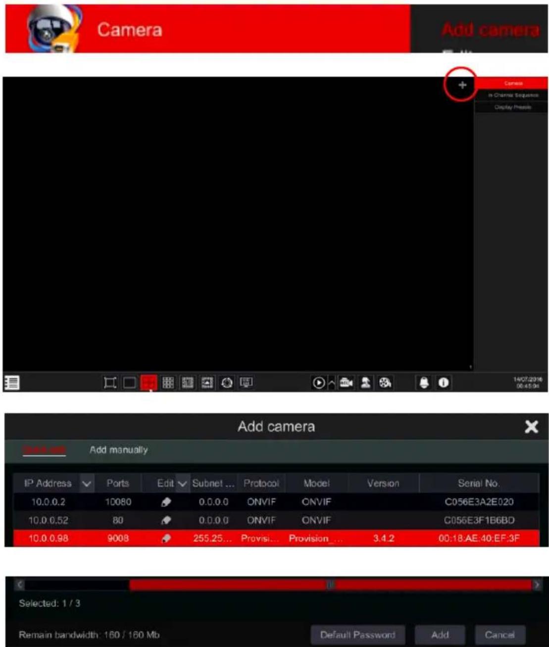 Camera Add camera + Camera In Channel Sequence Display Presub 14/07/2016 00:45:04 Add camera Add manually IP Address Ports Edit Subnet ... Protocol Model Version Serial No. 10.0.0.2 10080 0.0.0.0 ONVIF ONVIF C056E3A2E020 10.0.0.52 80 0.0.0.0 ONVIF ONVIF C056E3F1B6BD 10.0.0.98 9008 255.25... Provision... Provision... 3.4.2 00:18:AE:40:EF:3F Selected: 1 / 3 Remain bandwidth: 160 / 160 Mb Default Password Add Cancel