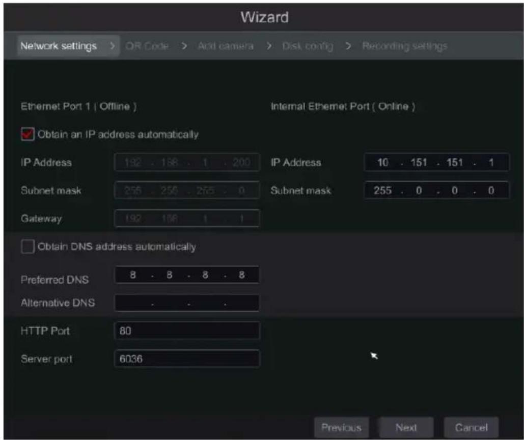Wizard Network settings > OR Code > And camera > Dist config > Recording settings Ethernet Port 1 ( Offline ) Internal Ethernet Port ( Online ) Obtain an IP address automatically IP Address 192 . 168 . 1 . 200 IP Address 10 . 151 . 151 . 1 Subnet mask 255 . 255 . 255 . 0 Subnet mask 255 . 0 . 0 . 0 Gateway 192 . 168 . 1 . 1 Obtain DNS address automatically Preferred DNS 8 . 8 . 8 . 8 Alternative DNS . . . . HTTP Port 80 Server port 6036 Previous Next Cancel
