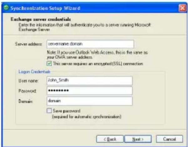Synchronization Setup Wizard Exchange server credentials Enter the information that will authenticate you to a server running Microsoft Exchange Server Server address: servername domain Note: If you use Outlook Web Access, this is the same as your OWA server address. ✓ This server requires an encrypted (SSL) connection Logan Credentials User name: John_Smith Password: ********** Domain: domain ✓ Save password (required for automatic synchronization) < Back Next > Cancel