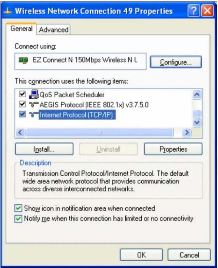 Wireless Network Connection 49 Properties General Advanced Connect using: EZ Connect N 150Mbps Wireless N L Configure... This connection uses the following items: QoS Packet Scheduler AEGIS Protocol (IEEE 802.1x) v3.7.5.0 Internet Protocol (TCP/IP) Install... Uninstall Properties Description Transmission Control Protocol/Internet Protocol. The default wide area network protocol that provides communication across diverse interconnected networks. Show icon in notification area when connected Notify me when this connection has limited or no connectivity OK Cancel