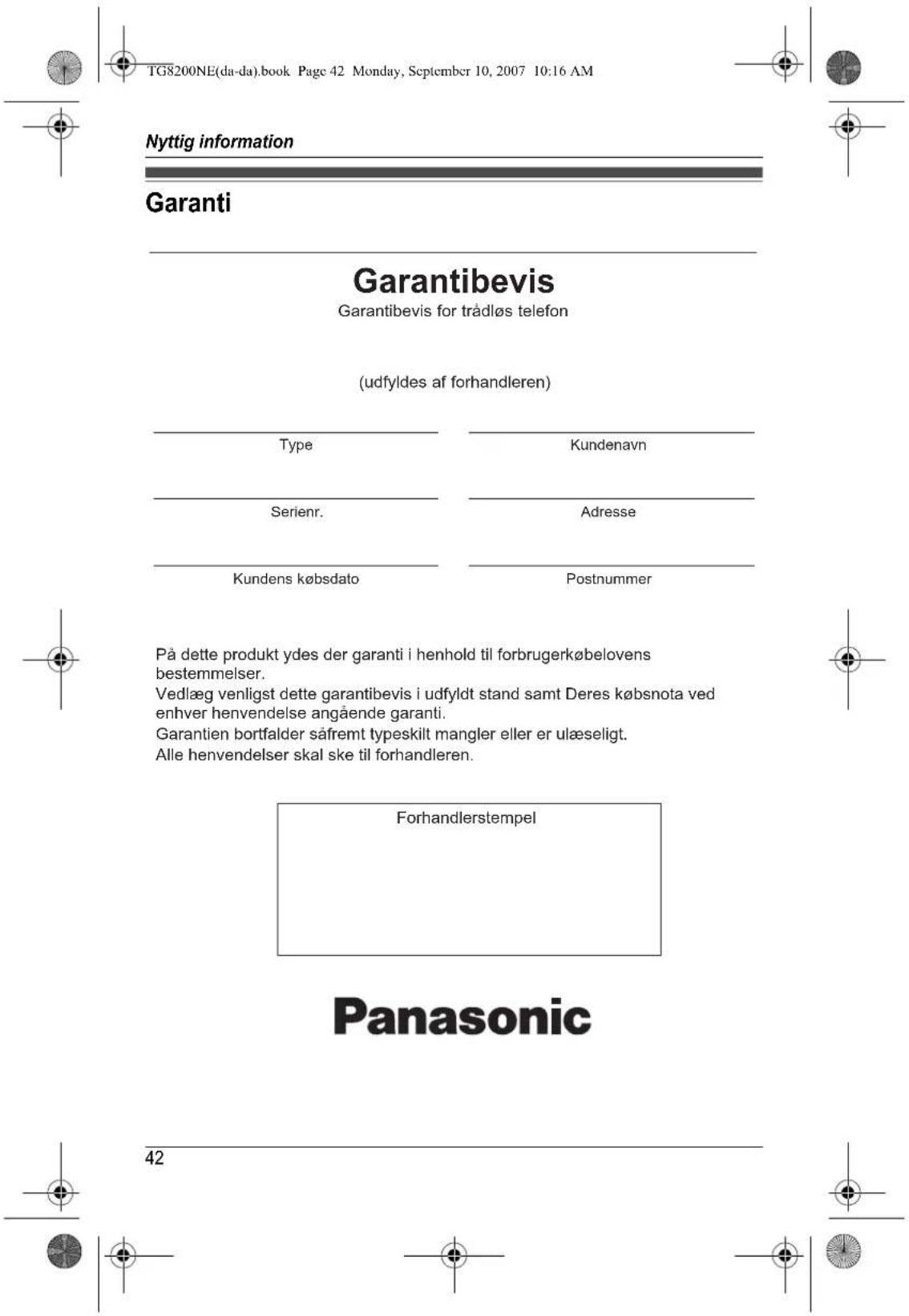TG8200NE(da-da).book Page 42 Monday, September 10, 2007 10:16 AM Nyttig information Garanti Garantibevis Garantibevis for trådløs telefon (udfyldes af forhandleren) Type Kundenavn Serienr. Adresse Kundens købsdato Postnummer På dette produkt ydes der garanti i henhold til forbrugerkøbelovens bestemmelser. Vedlæg venligst dette garantibevis i udfyldt stand samt Deres købsnota ved enhver henvendelse angående garanti. Garantien bortfalder såfremt typeskilt mangler eller er ulæseligt. Alle henvendelser skal ske til forhandleren. Forhandlerstempel Panasonic 42