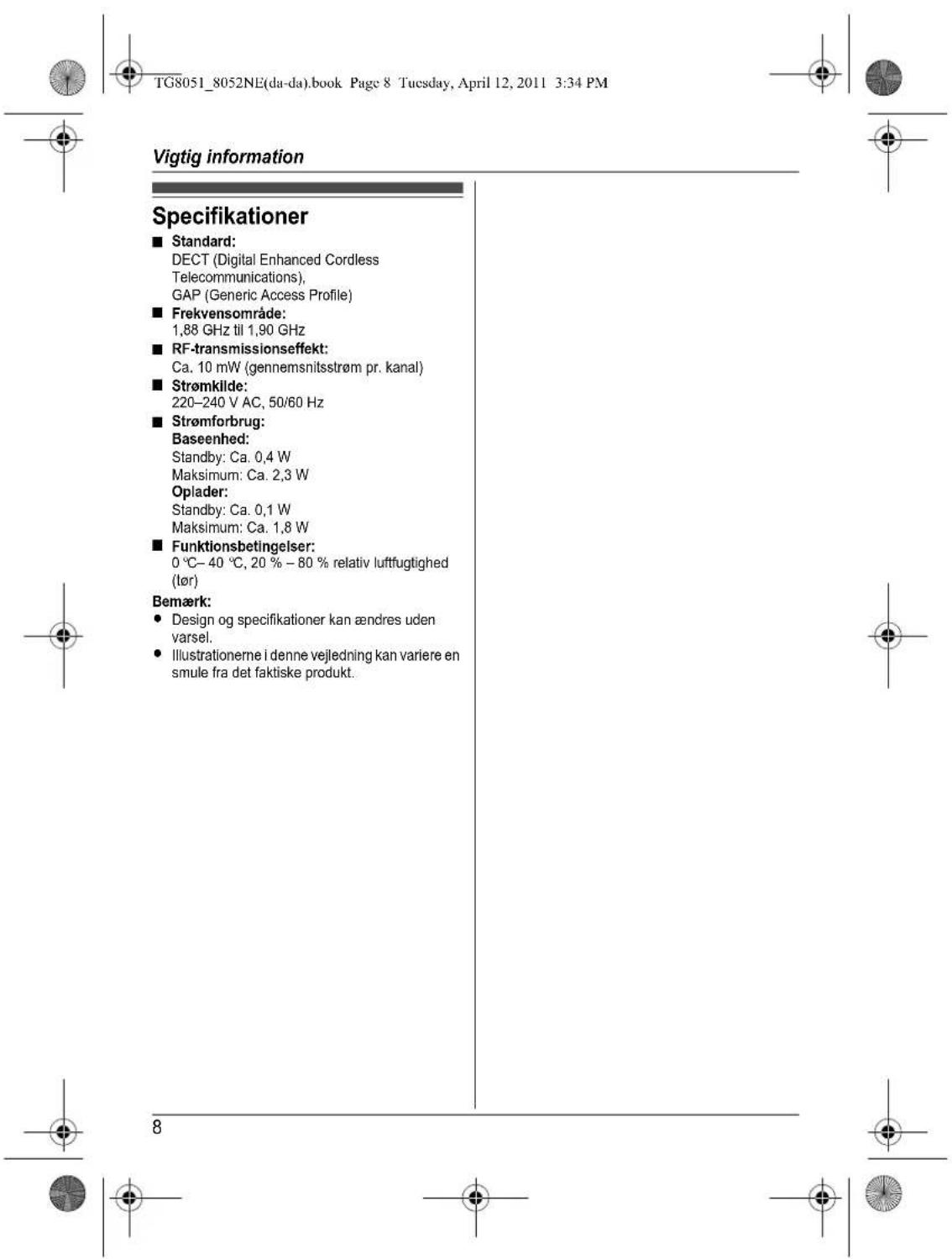 TG8051_8052NE(da-da).book Page 8 Tuesday, April 12, 2011 3:34 PM Vigtig information Specifikationer ■ Standard: DECT (Digital Enhanced Cordless Telecommunications), GAP (Generic Access Profile) ■ Frekvensområde: 1,88 GHz til 1,90 GHz ■ RF-transmissionseffekt: Ca. 10 mW (gennemsnitsstrøm pr. kanal) ■ Strømkilde: 220–240 V AC, 50/60 Hz ■ Strømforbrug: Baseenhed: Standby: Ca. 0,4 W Maksimum: Ca. 2,3 W Oplader: Standby: Ca. 0,1 W Maksimum: Ca. 1,8 W ■ Funktionsbetingelser: 0 °C– 40 °C, 20 % – 80 % relativ luftfugtighed (lør) Bemærk: • Design og specifikationer kan ændres uden varsel. • Illustrationerne i denne vejledning kan variere en smule fra det faktiske produkt.