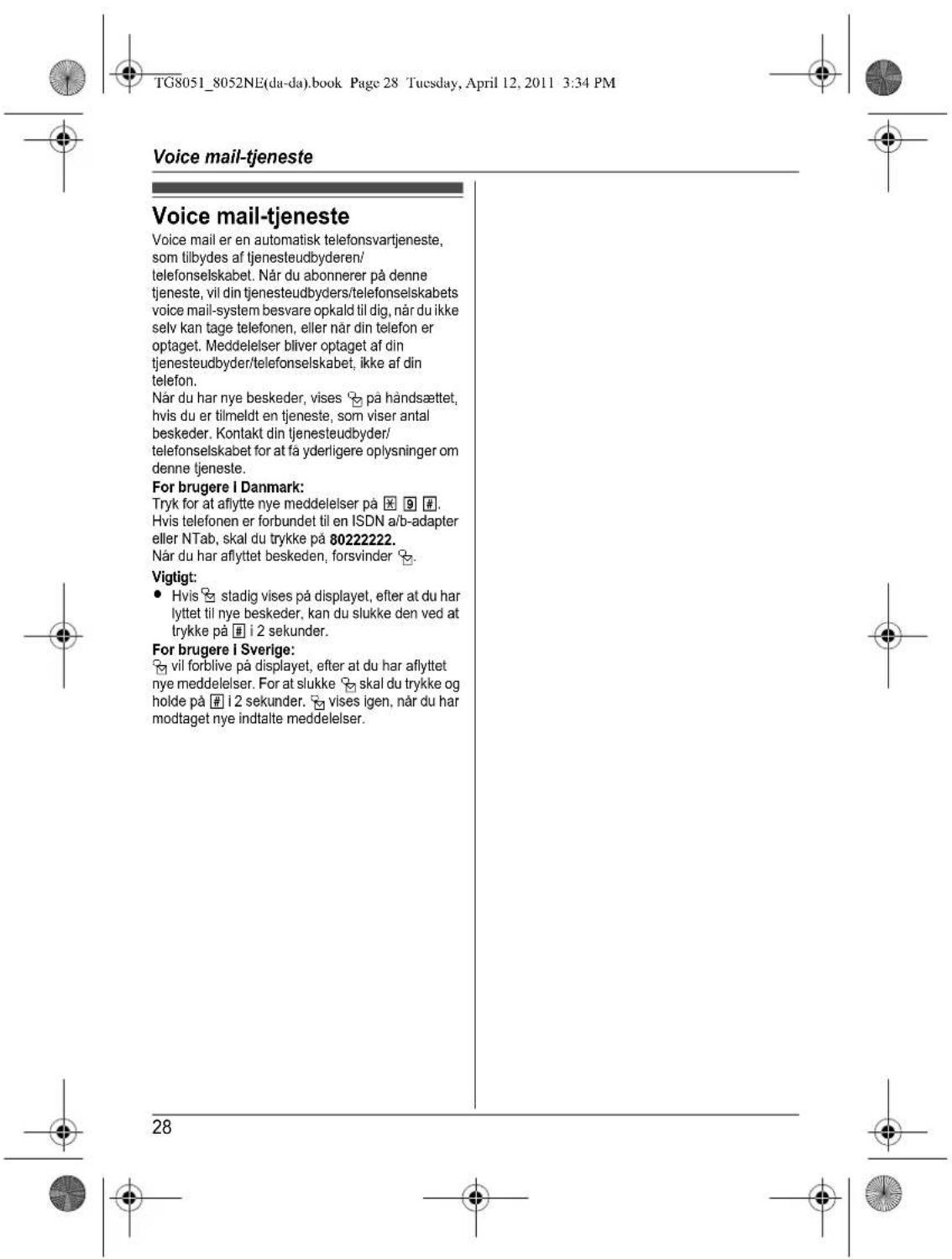 TG8051_8052NE(da-da).book Page 28 Tuesday, April 12, 2011 3:34 PM Voice mail-tjeneste Voice mail-tjeneste Voice mail er en automatisk telefonsvartjeneste, som tilbydes af tjenesteudbyderen/ telefonselskabet. Når du abonnerer på denne tjeneste, vil din tjenesteudbyders/telefonselskabets voice mail-system besvare opkald til dig, når du ikke selv kan tage telefonen, eller når din telefon er optaget. Meddelelser bliver optaget af din tjenesteudbyder/telefonselskabet, ikke af din telefon. Når du har nye beskeder, vises på håndsættet, hvis du er tilmeldt en tjeneste, som viser antal beskeder. Kontakt din tjenesteudbyder/ telefonselskabet for at få yderligere oplysninger om denne tjeneste. For brugere I Danmark: Tryk for at aflytte nye meddelelser på X 9 # Hvis telefonen er forbundet til en ISDN a/b-adapter eller NTab, skal du trykke på 80222222. Når du har aflyttet beskeden, forsvinder # Vigtigt: • Hvis stadig vises på displayet, efter at du har lyttet til nye beskeder, kan du slukke den ved at trykke på i 2 sekunder. For brugere I Sverige: vil forblive på displayet, efter at du har aflyttet nye meddelelser. For at slukke skal du trykke og holde på i 2 sekunder. vises igen, når du har modtaget nye indtalte meddelelser. 28